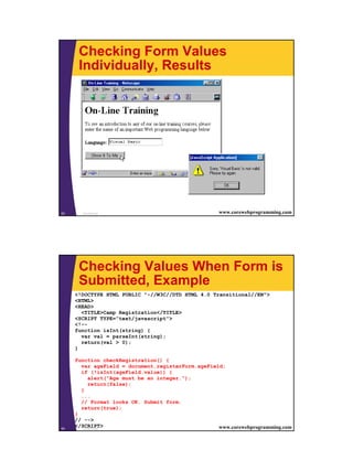 Checking Form Values
      Individually, Results




53     JavaScript                                   www.corewebprogramming.com




      Checking Values When Form is
      Submitted, Example
     <!DOCTYPE HTML PUBLIC "-//W3C//DTD HTML 4.0 Transitional//EN">
     <HTML>
     <HEAD>
       <TITLE>Camp Registration</TITLE>
     <SCRIPT TYPE="text/javascript">
     <!--
     function isInt(string) {
       var val = parseInt(string);
       return(val > 0);
     }

     function checkRegistration() {
       var ageField = document.registerForm.ageField;
       if (!isInt(ageField.value)) {
           alert("Age must be an integer.");
           return(false);
       }
       ...
       // Format looks OK. Submit form.
       return(true);
     }
     // -->
54
     </SCRIPT>
        JavaScript                                 www.corewebprogramming.com




                                                                                 27
 