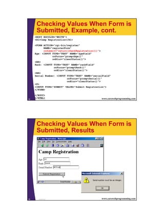 Checking Values When Form is
       Submitted, Example, cont.
     <BODY BGCOLOR="WHITE">
     <H1>Camp Registration</H1>

     <FORM ACTION="cgi-bin/register"
           NAME="registerForm"
           onSubmit="return(checkRegistration())">
     Age: <INPUT TYPE="TEXT" NAME="ageField"
                 onFocus="promptAge()"
                 onBlur="clearStatus()">
     <BR>
     Rank: <INPUT TYPE="TEXT" NAME="rankField"
                  onFocus="promptRank()"
                  onBlur="clearStatus()">
     <BR>
     Serial Number: <INPUT TYPE="TEXT" NAME="serialField"
                           onFocus="promptSerial()"
                           onBlur="clearStatus()">
     <P>
     <INPUT TYPE="SUBMIT" VALUE="Submit Registration">
     </FORM>

     </BODY>
55
     </HTML>
        JavaScript                                www.corewebprogramming.com




       Checking Values When Form is
       Submitted, Results




56       JavaScript                               www.corewebprogramming.com




                                                                               28
 