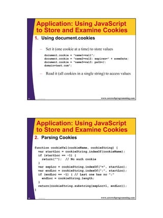 Application: Using JavaScript
      to Store and Examine Cookies
     1. Using document.cookies

         – Set it (one cookie at a time) to store values
               document.cookie = "name1=val1";
               document.cookie = "name2=val2; expires=" + someDate;
               document.cookie = "name3=val3; path=/;
               domain=test.com";


         – Read it (all cookies in a single string) to access values




57     JavaScript                                www.corewebprogramming.com




      Application: Using JavaScript
      to Store and Examine Cookies
     2. Parsing Cookies

     function cookieVal(cookieName, cookieString) {
       var startLoc = cookieString.indexOf(cookieName);
       if (startLoc == -1) {
         return(""); // No such cookie
       }
       var sepLoc = cookieString.indexOf("=", startLoc);
       var endLoc = cookieString.indexOf(";", startLoc);
       if (endLoc == -1) { // Last one has no ";"
         endLoc = cookieString.length;
       }
       return(cookieString.substring(sepLoc+1, endLoc));
     }

58     JavaScript                                www.corewebprogramming.com




                                                                              29
 