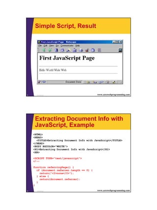 Simple Script, Result




5     JavaScript                             www.corewebprogramming.com




     Extracting Document Info with
     JavaScript, Example
    <HTML>
    <HEAD>
      <TITLE>Extracting Document Info with JavaScript</TITLE>
    </HEAD>
    <BODY BGCOLOR="WHITE">
    <H1>Extracting Document Info with JavaScript</H1>
    <HR>

    <SCRIPT TYPE="text/javascript">
    <!--

    function referringPage() {
      if (document.referrer.length == 0) {
        return("<I>none</I>");
      } else {
        return(document.referrer);
      }
    }

6     JavaScript                             www.corewebprogramming.com




                                                                          3
 