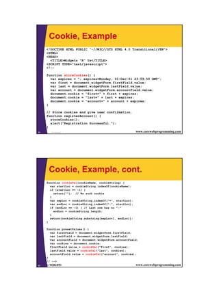 Cookie, Example
     <!DOCTYPE HTML PUBLIC "-//W3C//DTD HTML 4.0 Transitional//EN">
     <HTML>
     <HEAD>
       <TITLE>Widgets "R" Us</TITLE>
     <SCRIPT TYPE="text/javascript">
     <!--

     function storeCookies() {
       var expires = "; expires=Monday, 01-Dec-01 23:59:59 GMT";
       var first = document.widgetForm.firstField.value;
       var last = document.widgetForm.lastField.value;
       var account = document.widgetForm.accountField.value;
       document.cookie = "first=" + first + expires;
       document.cookie = "last=" + last + expires;
       document.cookie = "account=" + account + expires;
     }

     // Store cookies and give user confirmation.
     function registerAccount() {
       storeCookies();
       alert("Registration Successful.");
     }
59     JavaScript                                          www.corewebprogramming.com




      Cookie, Example, cont.
     function cookieVal(cookieName, cookieString) {
       var startLoc = cookieString.indexOf(cookieName);
       if (startLoc == -1) {
         return(""); // No such cookie
       }
       var sepLoc = cookieString.indexOf("=", startLoc);
       var endLoc = cookieString.indexOf(";", startLoc);
       if (endLoc == -1) { // Last one has no ";"
         endLoc = cookieString.length;
       }
       return(cookieString.substring(sepLoc+1, endLoc));
     }

     function presetValues() {
       var firstField = document.widgetForm.firstField;
       var lastField = document.widgetForm.lastField;
       var accountField = document.widgetForm.accountField;
       var cookies = document.cookie;
       firstField.value = cookieVal("first", cookies);
       lastField.value = cookieVal("last", cookies);
       accountField.value = cookieVal("account", cookies);
     }
     // -->
60   </SCRIPT>
        JavaScript                                        www.corewebprogramming.com




                                                                                        30
 