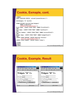 Cookie, Exmaple, cont.
     </HEAD>
     <BODY BGCOLOR="WHITE" onLoad="presetValues()">

     <H1>Widgets "R" Us</H1>

     <FORM ACTION="servlet/cwp.Widgets"
           NAME="widgetForm"
           onSubmit="storeCookies()">
     First Name: <INPUT TYPE="TEXT" NAME="firstField">
     <BR>
     Last Name: <INPUT TYPE="TEXT" NAME="lastField">
     <BR>
     Account Number: <INPUT TYPE="TEXT" NAME="accountField">
     <BR>
     Widget Name: <INPUT TYPE="TEXT" NAME="widgetField">
     <BR>
     <INPUT TYPE="BUTTON" VALUE="Register Account"
            onClick="registerAccount()">
     <INPUT TYPE="SUBMIT" VALUE="Submit Order">

     </FORM>
     </BODY>
61
     </HTML>
        JavaScript                                www.corewebprogramming.com




       Cookie, Example, Result




62       JavaScript                               www.corewebprogramming.com




                                                                               31
 