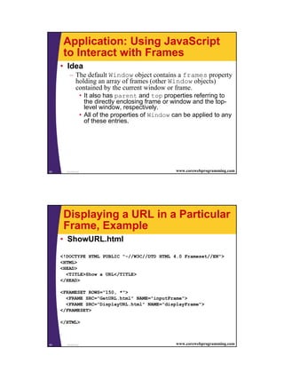 Application: Using JavaScript
      to Interact with Frames
     • Idea
         – The default Window object contains a frames property
           holding an array of frames (other Window objects)
           contained by the current window or frame.
                    • It also has parent and top properties referring to
                      the directly enclosing frame or window and the top-
                      level window, respectively.
                    • All of the properties of Window can be applied to any
                      of these entries.




63     JavaScript                                     www.corewebprogramming.com




      Displaying a URL in a Particular
      Frame, Example
     • ShowURL.html

     <!DOCTYPE HTML PUBLIC "-//W3C//DTD HTML 4.0 Frameset//EN">
     <HTML>
     <HEAD>
       <TITLE>Show a URL</TITLE>
     </HEAD>

     <FRAMESET ROWS="150, *">
       <FRAME SRC="GetURL.html" NAME="inputFrame">
       <FRAME SRC="DisplayURL.html" NAME="displayFrame">
     </FRAMESET>

     </HTML>



64     JavaScript                                     www.corewebprogramming.com




                                                                                   32
 