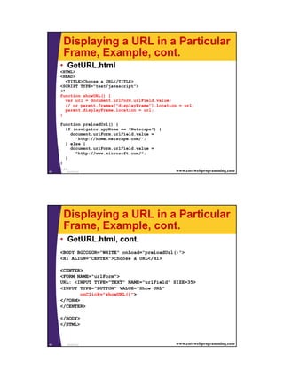Displaying a URL in a Particular
      Frame, Example, cont.
     • GetURL.html
     <HTML>
     <HEAD>
       <TITLE>Choose a URL</TITLE>
     <SCRIPT TYPE="text/javascript">
     <!--
     function showURL() {
       var url = document.urlForm.urlField.value;
       // or parent.frames["displayFrame"].location = url;
       parent.displayFrame.location = url;
     }

     function preloadUrl() {
       if (navigator.appName == "Netscape") {
         document.urlForm.urlField.value =
           "http://home.netscape.com/";
       } else {
         document.urlForm.urlField.value =
           "http://www.microsoft.com/";
       }
     }
     ...
65     JavaScript                                 www.corewebprogramming.com




      Displaying a URL in a Particular
      Frame, Example, cont.
     • GetURL.html, cont.
     <BODY BGCOLOR="WHITE" onLoad="preloadUrl()">
     <H1 ALIGN="CENTER">Choose a URL</H1>

     <CENTER>
     <FORM NAME="urlForm">
     URL: <INPUT TYPE="TEXT" NAME="urlField" SIZE=35>
     <INPUT TYPE="BUTTON" VALUE="Show URL"
             onClick="showURL()">
     </FORM>
     </CENTER>

     </BODY>
     </HTML>



66     JavaScript                                 www.corewebprogramming.com




                                                                               33
 