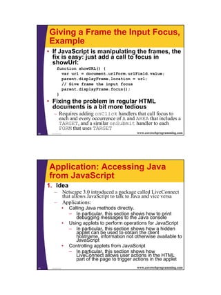 Giving a Frame the Input Focus,
     Example
     • If JavaScript is manipulating the frames, the
       fix is easy: just add a call to focus in
       showUrl:
           function showURL() {
             var url = document.urlForm.urlField.value;
             parent.displayFrame.location = url;
             // Give frame the input focus
             parent.displayFrame.focus();
           }
     • Fixing the problem in regular HTML
       documents is a bit more tedious
        – Requires adding onClick handlers that call focus to
          each and every occurrence of A and AREA that includes a
          TARGET, and a similar onSubmit handler to each
          FORM that uses TARGET
69    JavaScript                                      www.corewebprogramming.com




     Application: Accessing Java
     from JavaScript
     1. Idea
        – Netscape 3.0 introduced a package called LiveConnect
          that allows JavaScript to talk to Java and vice versa
        – Applications:
                   •   Calling Java methods directly.
                       – In particular, this section shows how to print
                          debugging messages to the Java console
                   •   Using applets to perform operations for JavaScript
                       – In particular, this section shows how a hidden
                          applet can be used to obtain the client
                          hostname, information not otherwise available to
                          JavaScript
                   •   Controlling applets from JavaScript
                       – In particular, this section shows how
                          LiveConnect allows user actions in the HTML
                          part of the page to trigger actions in the applet
70    JavaScript                                      www.corewebprogramming.com




                                                                                   35
 