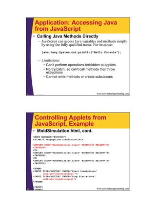 Application: Accessing Java
       from JavaScript
     • Calling Java Methods Directly
           – JavaScript can access Java variables and methods simply
             by using the fully qualified name. For instance:
                java.lang.System.out.println("Hello Console");

           – Limitations:
                      • Can’t perform operations forbidden to applets
                      • No try/catch, so can’t call methods that throw
                        exceptions
                      • Cannot write methods or create subclasses



71       JavaScript                                      www.corewebprogramming.com




       Controlling Applets from
       JavaScript, Example
     • MoldSimulation.html, cont.
     <BODY BGCOLOR="#C0C0C0">
     <H1>Mold Propagation Simulation</H1>

     <APPLET CODE="RandomCircles.class" WIDTH=100 HEIGHT=75>
     </APPLET>
     <P>
     <APPLET CODE="RandomCircles.class" WIDTH=300 HEIGHT=75>
     </APPLET>
     <P>
     <APPLET CODE="RandomCircles.class" WIDTH=500 HEIGHT=75>
     </APPLET>

     <FORM>
     <INPUT TYPE="BUTTON" VALUE="Start Simulations"
             onClick="startCircles()">
     <INPUT TYPE="BUTTON" VALUE="Stop Simulations"
             onClick="stopCircles()">
     </FORM>

     </BODY>
72   </HTML>
        JavaScript                                       www.corewebprogramming.com




                                                                                      36
 