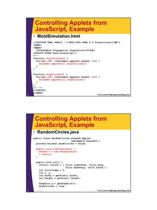 Controlling Applets from
      JavaScript, Example
     • MoldSimulation.html
     <!DOCTYPE HTML PUBLIC "-//W3C//DTD HTML 4.0 Transitional//EN">
     <HTML>
     <HEAD>
       <TITLE>Mold Propagation Simulation</TITLE>
     <SCRIPT TYPE="text/javascript">
     <!--
     function startCircles() {
       for(var i=0; i<document.applets.length; i++) {
          document.applets[i].startCircles();
       }
     }

     function stopCircles() {
       for(var i=0; i<document.applets.length; i++) {
           document.applets[i].stopCircles();
       }
     }
     // -->
     </SCRIPT>
     </HEAD>
73      JavaScript                                 www.corewebprogramming.com




      Controlling Applets from
      JavaScript, Example
     • RandomCircles.java
     public class RandomCircles extends Applet
                                implements Runnable {
       private boolean drawCircles = false;

       public void startCircles() {
         Thread t = new Thread(this);
         t.start();
       }

       public void run() {
         Color[] colors = { Color.lightGray, Color.gray,
                             Color.darkGray, Color.black };
         int colorIndex = 0;
         int x, y;
         int width = getSize().width;
         int height = getSize().height;

          Graphics g = getGraphics();
          drawCircles = true;
          ...
74     JavaScript                                   www.corewebprogramming.com




                                                                                 37
 