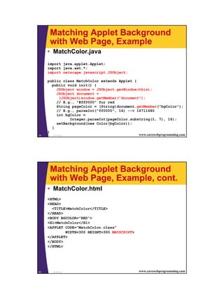 Matching Applet Background
      with Web Page, Example
     • MatchColor.java
     import java.applet.Applet;
     import java.awt.*;
     import netscape.javascript.JSObject;

     public class MatchColor extends Applet {
       public void init() {
         JSObject window = JSObject.getWindow(this);
         JSObject document =
          (JSObject)window.getMember("document");
         // E.g., "#ff0000" for red
         String pageColor = (String)document.getMember("bgColor");
         // E.g., parseInt("ff0000", 16) --> 16711680
         int bgColor =
               Integer.parseInt(pageColor.substring(1, 7), 16);
         setBackground(new Color(bgColor));
       }
     }
79     JavaScript                              www.corewebprogramming.com




      Matching Applet Background
      with Web Page, Example, cont.
     • MatchColor.html
     <HTML>
     <HEAD>
       <TITLE>MatchColor</TITLE>
     </HEAD>
     <BODY BGCOLOR="RED">
     <H1>MatchColor</H1>
     <APPLET CODE="MatchColor.class"
             WIDTH=300 HEIGHT=300 MAYSCRIPT>
     </APPLET>
     </BODY>
     </HTML>




80     JavaScript                              www.corewebprogramming.com




                                                                            40
 