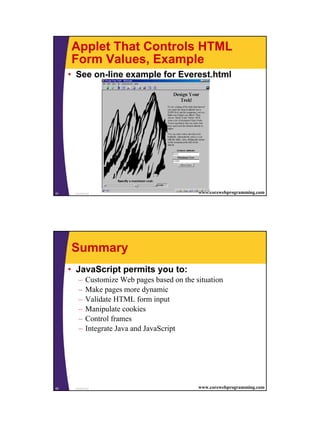 Applet That Controls HTML
     Form Values, Example
     • See on-line example for Everest.html




81    JavaScript                               www.corewebprogramming.com




     Summary
     • JavaScript permits you to:
        –    Customize Web pages based on the situation
        –    Make pages more dynamic
        –    Validate HTML form input
        –    Manipulate cookies
        –    Control frames
        –    Integrate Java and JavaScript




82    JavaScript                               www.corewebprogramming.com




                                                                            41
 
