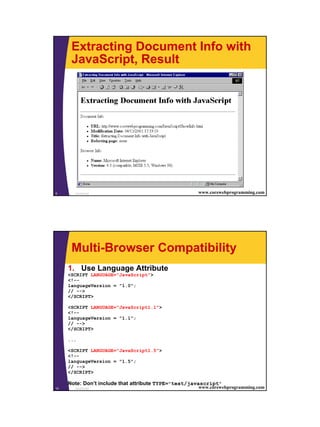 Extracting Document Info with
      JavaScript, Result




9      JavaScript                                    www.corewebprogramming.com




      Multi-Browser Compatibility
     1. Use Language Attribute
     <SCRIPT LANGUAGE="JavaScript">
     <!--
     languageVersion = "1.0";
     // -->
     </SCRIPT>

     <SCRIPT LANGUAGE="JavaScript1.1">
     <!--
     languageVersion = "1.1";
     // -->
     </SCRIPT>

     ...

     <SCRIPT LANGUAGE="JavaScript1.5">
     <!--
     languageVersion = "1.5";
     // -->
     </SCRIPT>

     Note: Don’t include that attribute TYPE="text/javascript"
10     JavaScript                                    www.corewebprogramming.com




                                                                                  5
 