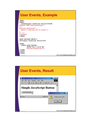 User Events, Example
     <HTML>
     <HEAD>
       <TITLE>Simple JavaScript Button</TITLE>
     <SCRIPT TYPE="text/javascript">
     <!--
     function dontClick() {
       alert("I told you not to click!");
     }
     // -->
     </SCRIPT>
     </HEAD>

     <BODY BGCOLOR="WHITE">
     <H1>Simple JavaScript Button</H1>

     <FORM>
       <INPUT TYPE="BUTTON"
              VALUE="Don't Click Me"
              onClick="dontClick()">
     </FORM>
     </BODY>
     </HTML>
13     JavaScript                                www.corewebprogramming.com




      User Events, Result




14     JavaScript                                www.corewebprogramming.com




                                                                              7
 