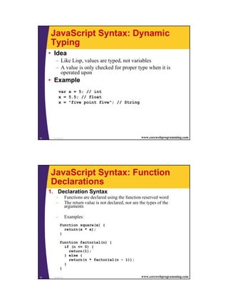 JavaScript Syntax: Dynamic
     Typing
     • Idea
        – Like Lisp, values are typed, not variables
        – A value is only checked for proper type when it is
          operated upon
     • Example
            var x = 5; // int
            x = 5.5; // float
            x = "five point five"; // String




15    JavaScript                                             www.corewebprogramming.com




     JavaScript Syntax: Function
     Declarations
     1. Declaration Syntax
        –          Functions are declared using the function reserved word
        –          The return value is not declared, nor are the types of the
                   arguments

        –          Examples:
            function square(x) {
              return(x * x);
            }

            function factorial(n) {
              if (n <= 0) {
                return(1);
              } else {
                return(n * factorial(n - 1));
              }
            }

16    JavaScript                                             www.corewebprogramming.com




                                                                                          8
 