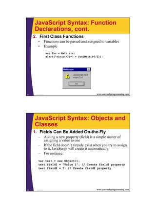 JavaScript Syntax: Function
     Declarations, cont.
     2. First Class Functions
        •          Functions can be passed and assigned to variables
        •          Example
                    var fun = Math.sin;
                    alert("sin(pi/2)=" + fun(Math.PI/2));




17    JavaScript                                     www.corewebprogramming.com




     JavaScript Syntax: Objects and
     Classes
     1. Fields Can Be Added On-the-Fly
        – Adding a new property (field) is a simple matter of
          assigning a value to one
        – If the field doesn’t already exist when you try to assign
          to it, JavaScript will create it automatically.
        – For instance:
        var test = new Object();
        test.field1 = "Value 1"; // Create field1 property
        test.field2 = 7; // Create field2 property




18    JavaScript                                     www.corewebprogramming.com




                                                                                  9
 