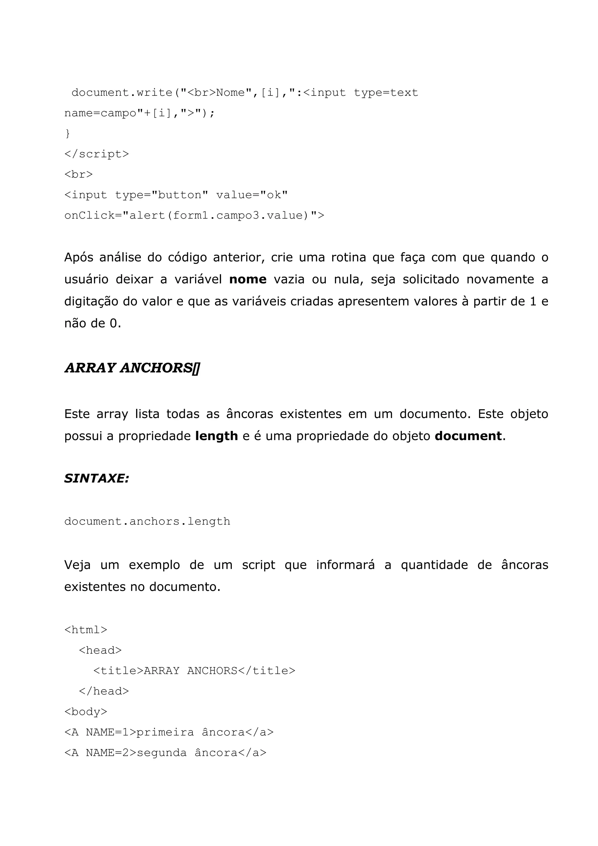 document.write("<br>Nome",[i],":<input type=text name=campo"+[i],">"); } </script> <br> <input type="button" value="ok" onClick="alert(form1.campo3.value)"> Após análise do código anterior, crie uma rotina que faça com que quando o usuário deixar a variável nome vazia ou nula, seja solicitado novamente a digitação do valor e que as variáveis criadas apresentem valores à partir de 1 e não de 0. ARRAY ANCHORS[] Este array lista todas as âncoras existentes em um documento. Este objeto possui a propriedade length e é uma propriedade do objeto document. SINTAXE: document.anchors.length Veja um exemplo de um script que informará a quantidade de âncoras existentes no documento. <html> <head> <title>ARRAY ANCHORS</title> </head> <body> <A NAME=1>primeira âncora</a> <A NAME=2>segunda âncora</a> 