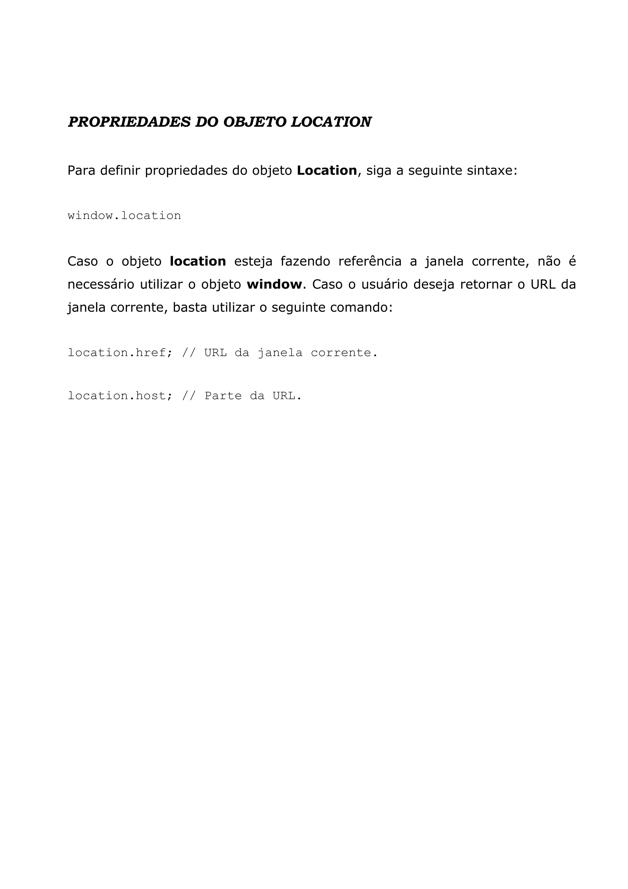 PROPRIEDADES DO OBJETO LOCATION Para definir propriedades do objeto Location, siga a seguinte sintaxe: window.location Caso o objeto location esteja fazendo referência a janela corrente, não é necessário utilizar o objeto window. Caso o usuário deseja retornar o URL da janela corrente, basta utilizar o seguinte comando: location.href; // URL da janela corrente. location.host; // Parte da URL. 