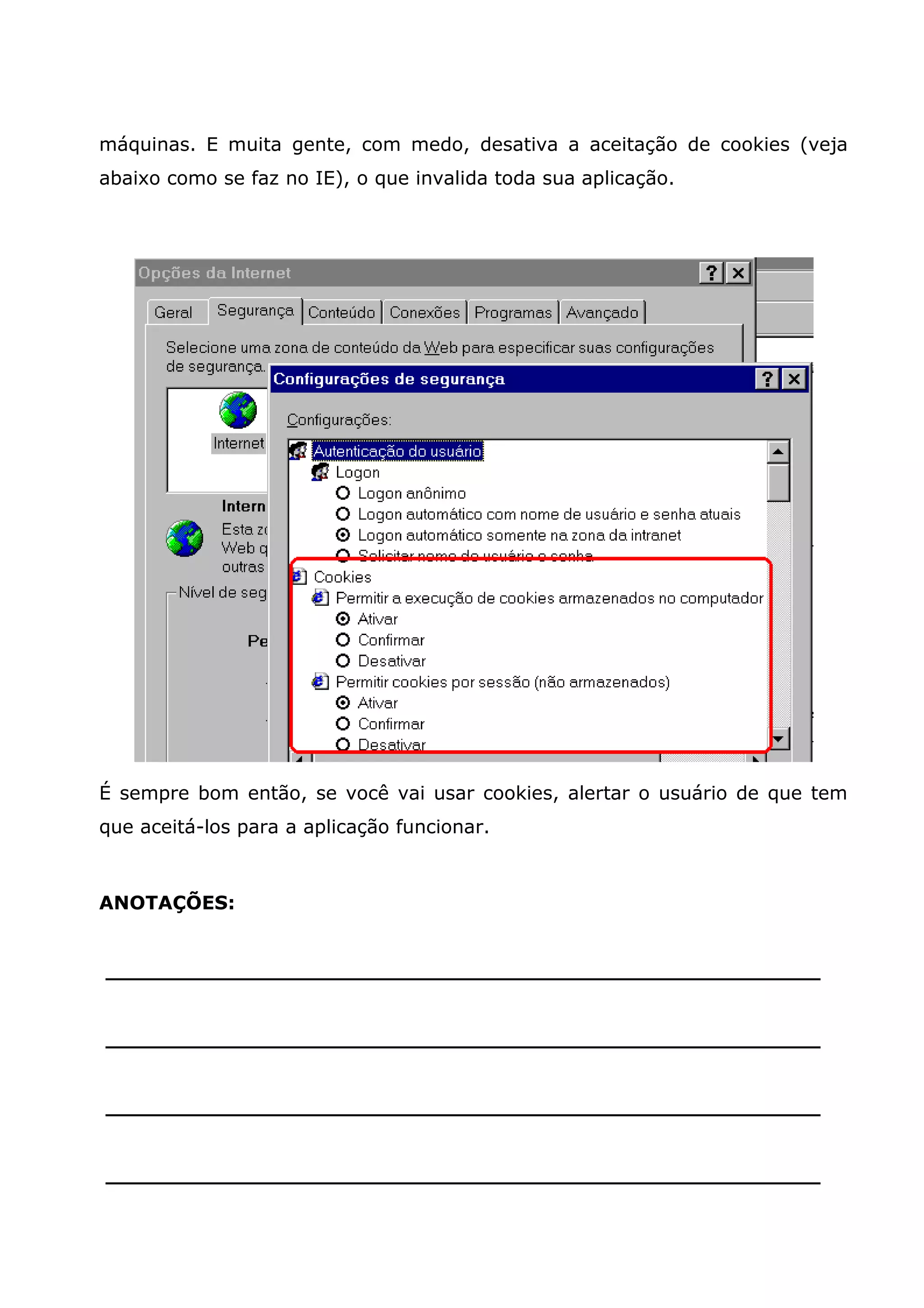 máquinas. E muita gente, com medo, desativa a aceitação de cookies (veja abaixo como se faz no IE), o que invalida toda sua aplicação. É sempre bom então, se você vai usar cookies, alertar o usuário de que tem que aceitá-los para a aplicação funcionar. ANOTAÇÕES: ______________________________________________________ ______________________________________________________ ______________________________________________________ ______________________________________________________ 