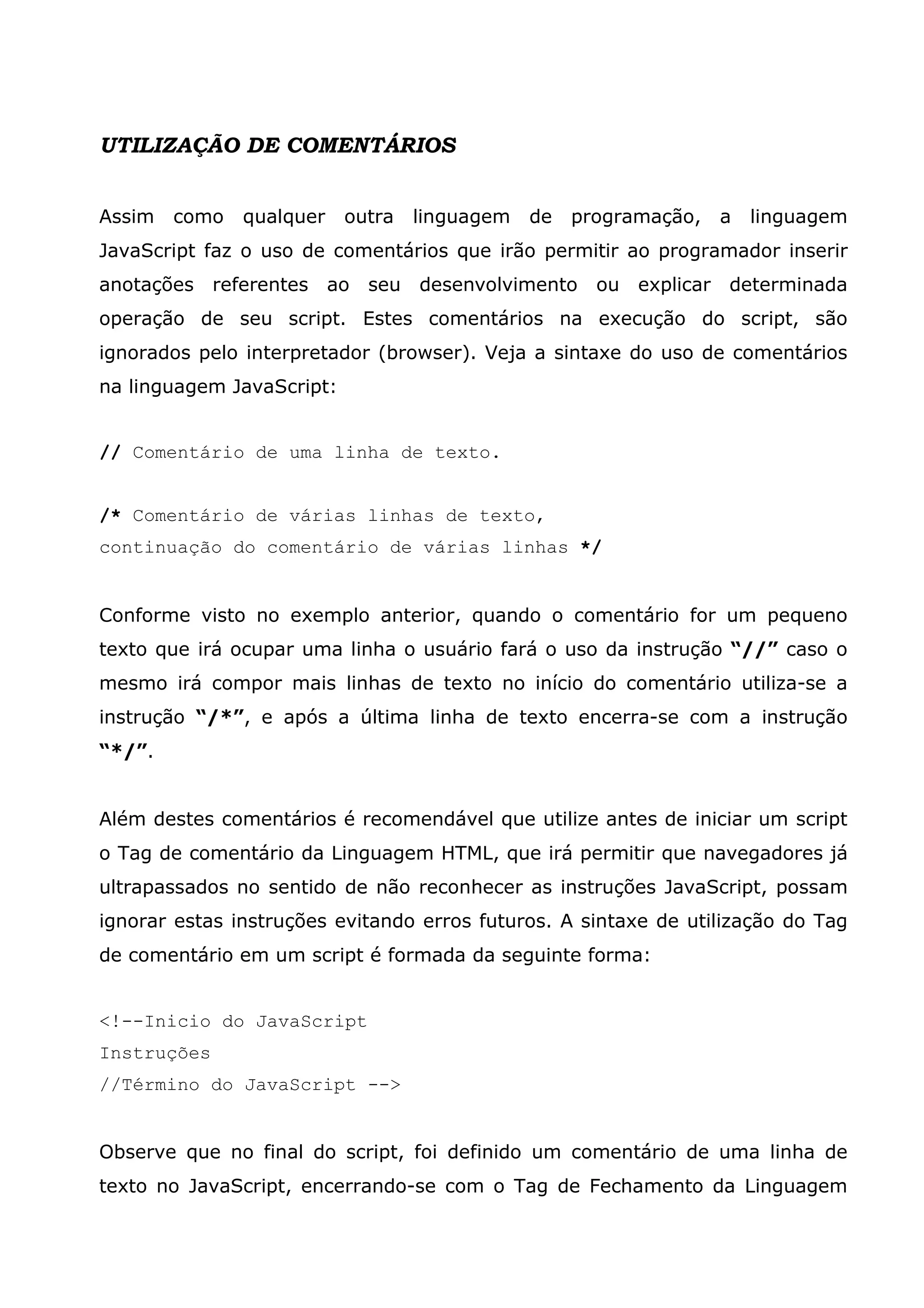 UTILIZAÇÃO DE COMENTÁRIOS Assim como qualquer outra linguagem de programação, a linguagem JavaScript faz o uso de comentários que irão permitir ao programador inserir anotações referentes ao seu desenvolvimento ou explicar determinada operação de seu script. Estes comentários na execução do script, são ignorados pelo interpretador (browser). Veja a sintaxe do uso de comentários na linguagem JavaScript: // Comentário de uma linha de texto. /* Comentário de várias linhas de texto, continuação do comentário de várias linhas */ Conforme visto no exemplo anterior, quando o comentário for um pequeno texto que irá ocupar uma linha o usuário fará o uso da instrução “//” caso o mesmo irá compor mais linhas de texto no início do comentário utiliza-se a instrução “/*”, e após a última linha de texto encerra-se com a instrução “*/”. Além destes comentários é recomendável que utilize antes de iniciar um script o Tag de comentário da Linguagem HTML, que irá permitir que navegadores já ultrapassados no sentido de não reconhecer as instruções JavaScript, possam ignorar estas instruções evitando erros futuros. A sintaxe de utilização do Tag de comentário em um script é formada da seguinte forma: <!--Inicio do JavaScript Instruções //Término do JavaScript --> Observe que no final do script, foi definido um comentário de uma linha de texto no JavaScript, encerrando-se com o Tag de Fechamento da Linguagem 