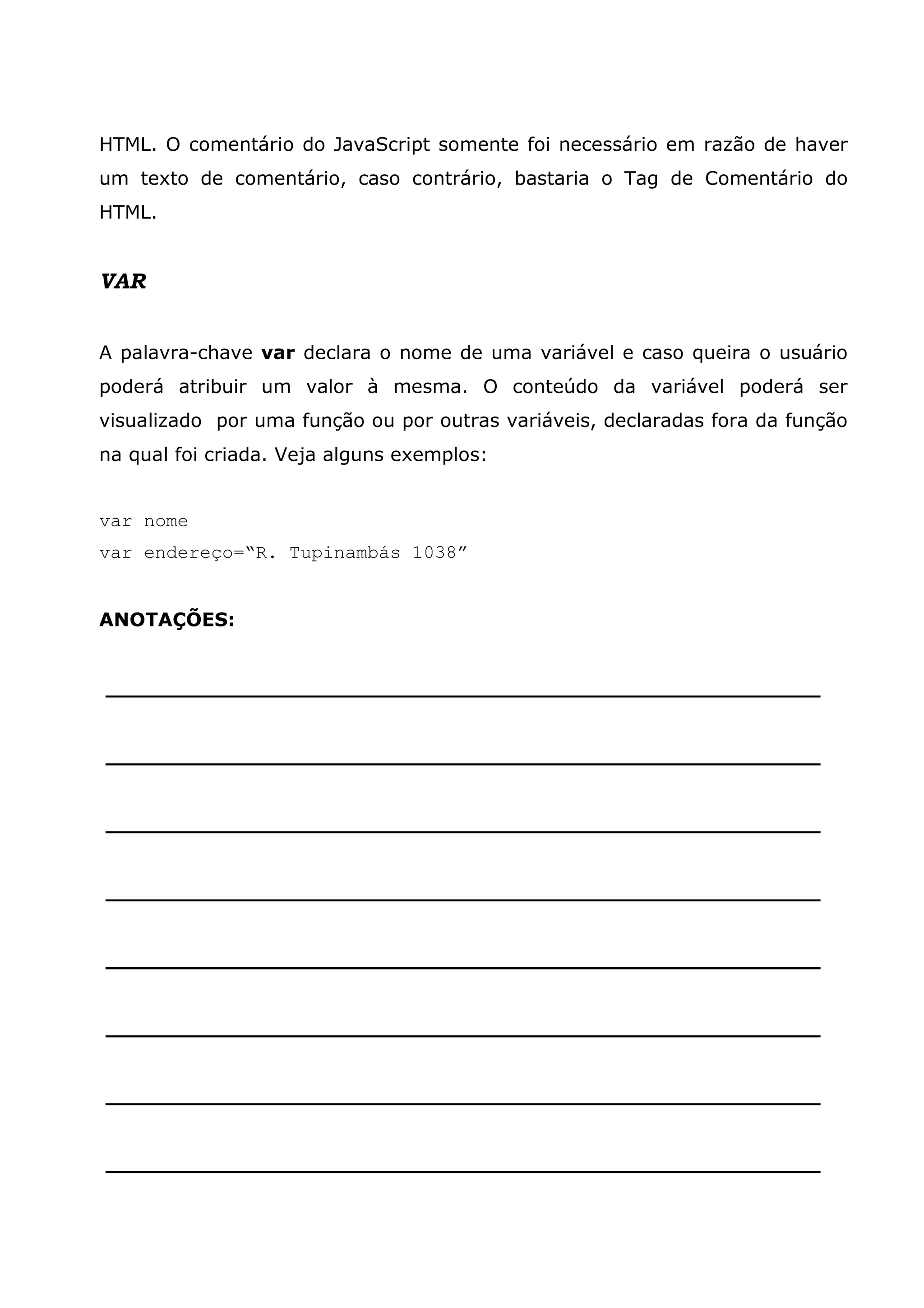 HTML. O comentário do JavaScript somente foi necessário em razão de haver um texto de comentário, caso contrário, bastaria o Tag de Comentário do HTML. VAR A palavra-chave var declara o nome de uma variável e caso queira o usuário poderá atribuir um valor à mesma. O conteúdo da variável poderá ser visualizado por uma função ou por outras variáveis, declaradas fora da função na qual foi criada. Veja alguns exemplos: var nome var endereço=“R. Tupinambás 1038” ANOTAÇÕES: ______________________________________________________ ______________________________________________________ ______________________________________________________ ______________________________________________________ ______________________________________________________ ______________________________________________________ ______________________________________________________ ______________________________________________________ 