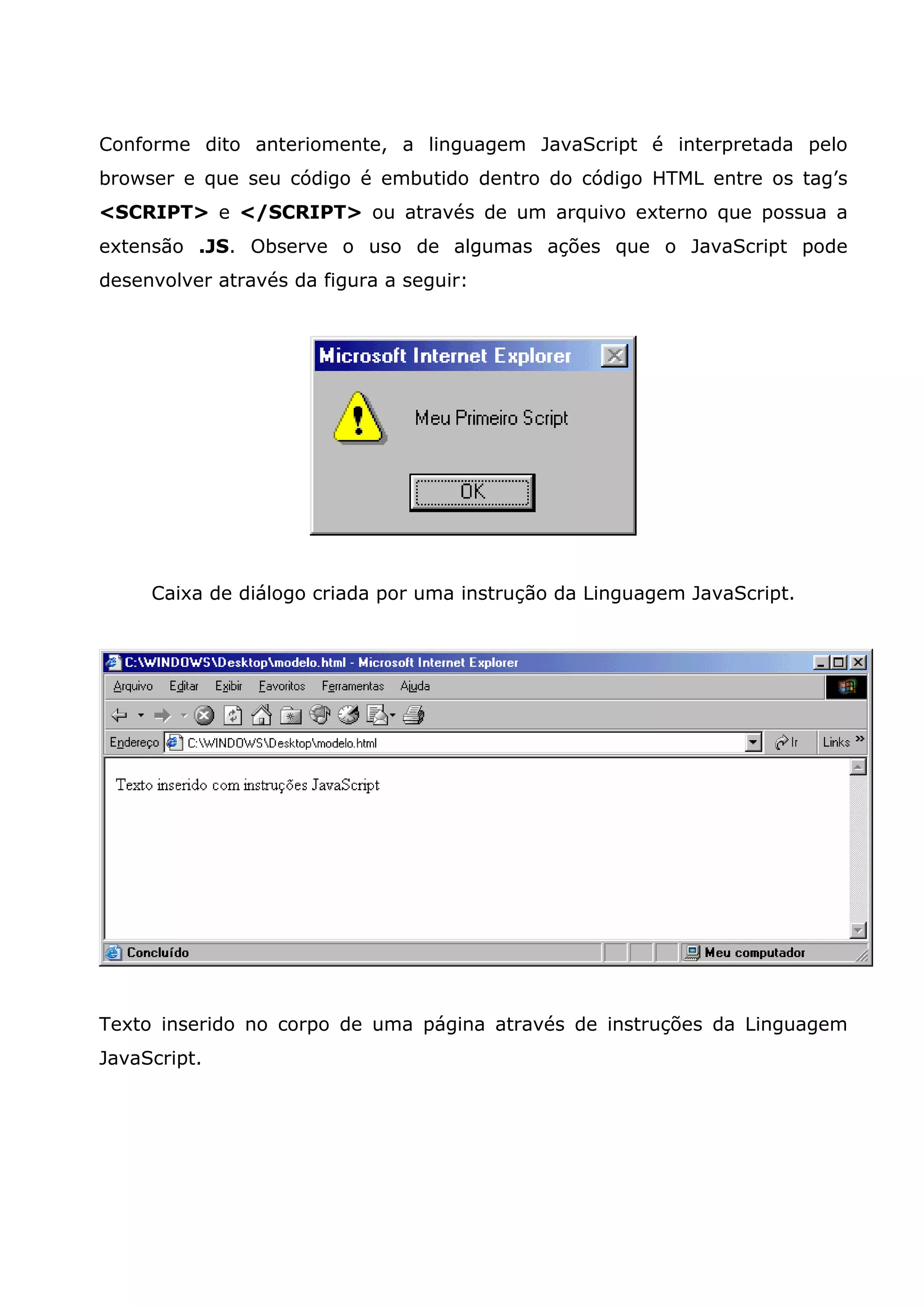 Conforme dito anteriomente, a linguagem JavaScript é interpretada pelo browser e que seu código é embutido dentro do código HTML entre os tag’s <SCRIPT> e </SCRIPT> ou através de um arquivo externo que possua a extensão .JS. Observe o uso de algumas ações que o JavaScript pode desenvolver através da figura a seguir: Caixa de diálogo criada por uma instrução da Linguagem JavaScript. Texto inserido no corpo de uma página através de instruções da Linguagem JavaScript. 