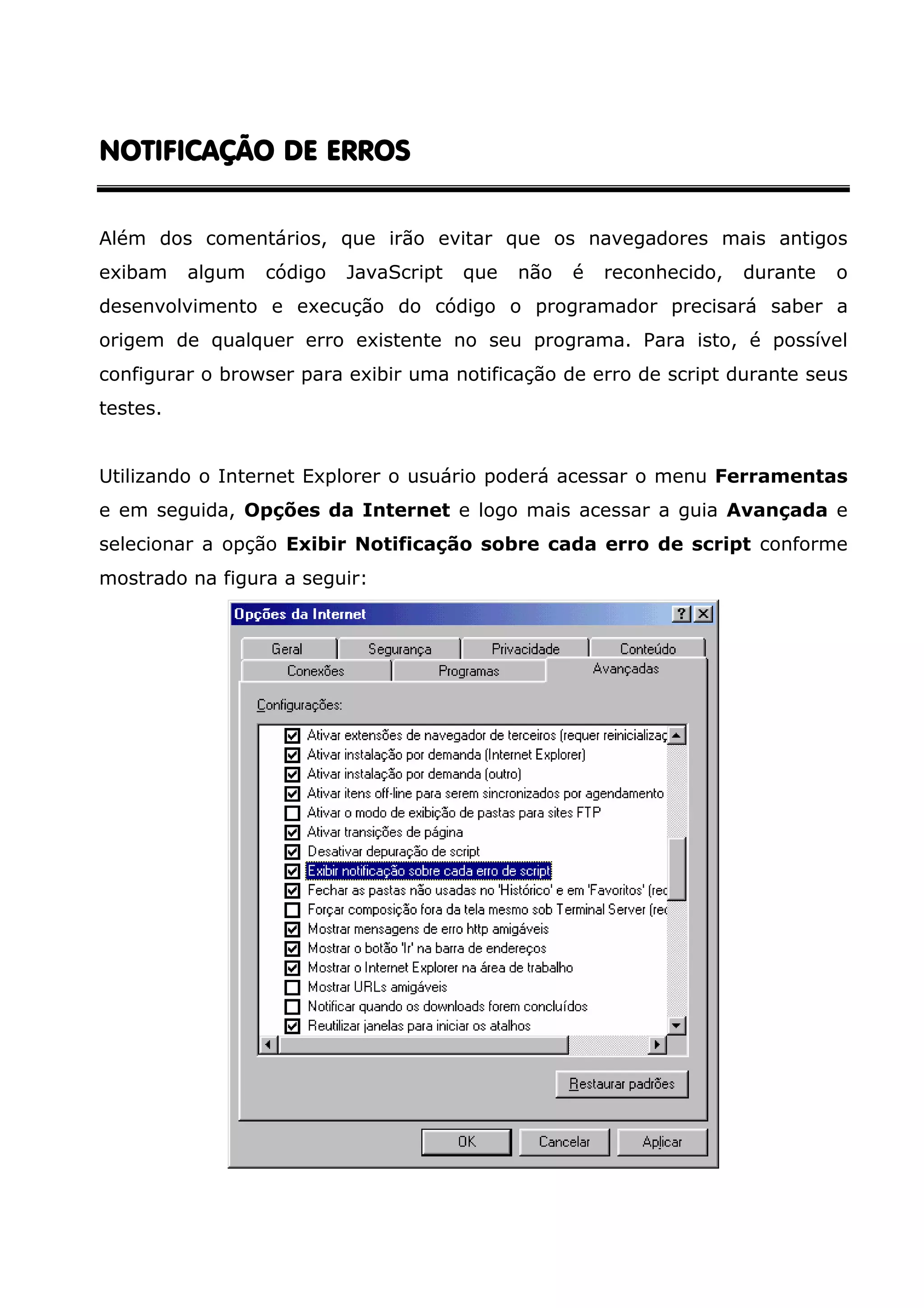 NOTIFICAÇÃO DE ERROS Além dos comentários, que irão evitar que os navegadores mais antigos exibam algum código JavaScript que não é reconhecido, durante o desenvolvimento e execução do código o programador precisará saber a origem de qualquer erro existente no seu programa. Para isto, é possível configurar o browser para exibir uma notificação de erro de script durante seus testes. Utilizando o Internet Explorer o usuário poderá acessar o menu Ferramentas e em seguida, Opções da Internet e logo mais acessar a guia Avançada e selecionar a opção Exibir Notificação sobre cada erro de script conforme mostrado na figura a seguir: 
