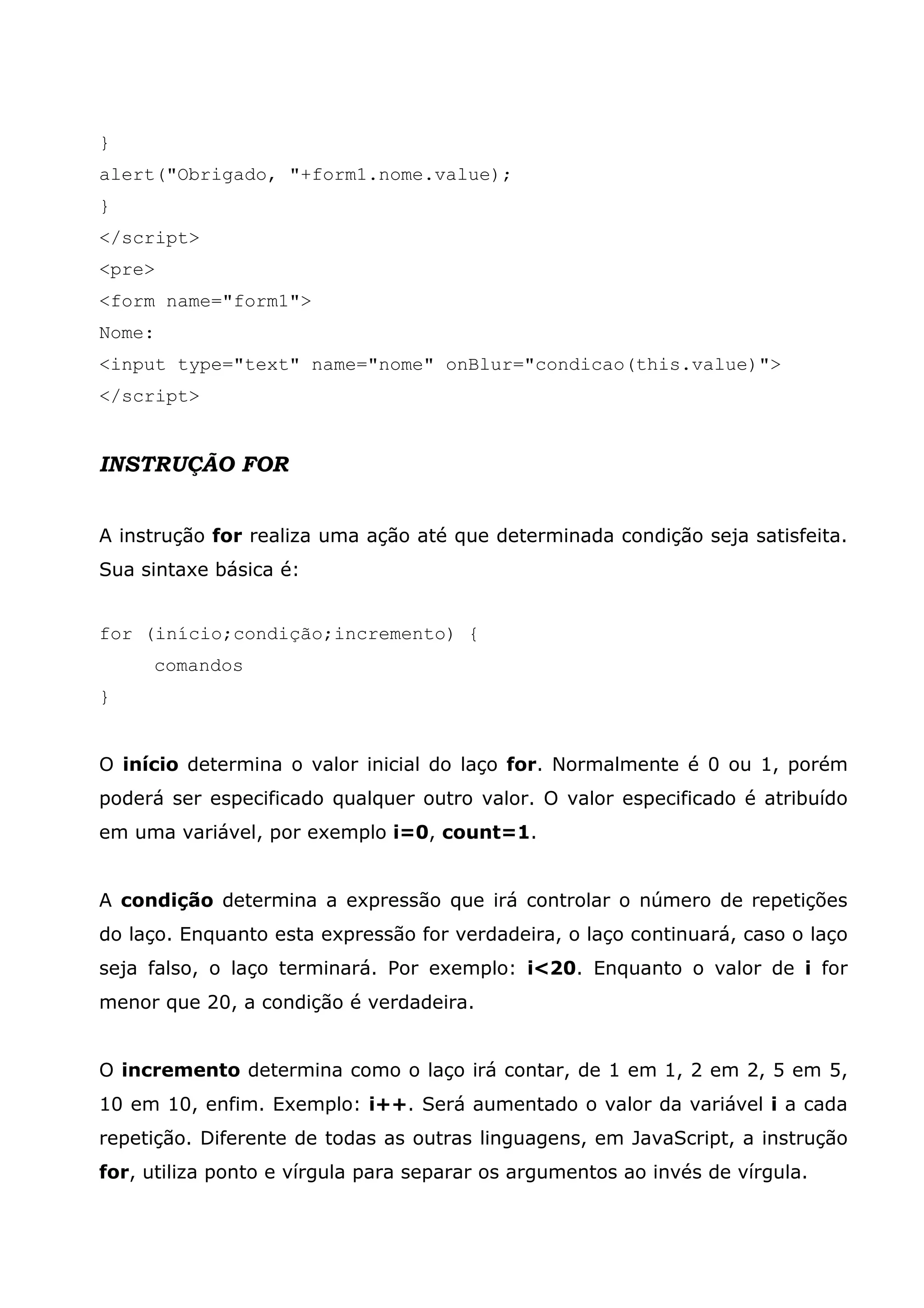} alert("Obrigado, "+form1.nome.value); } </script> <pre> <form name="form1"> Nome: <input type="text" name="nome" onBlur="condicao(this.value)"> </script> INSTRUÇÃO FOR A instrução for realiza uma ação até que determinada condição seja satisfeita. Sua sintaxe básica é: for (início;condição;incremento) { comandos } O início determina o valor inicial do laço for. Normalmente é 0 ou 1, porém poderá ser especificado qualquer outro valor. O valor especificado é atribuído em uma variável, por exemplo i=0, count=1. A condição determina a expressão que irá controlar o número de repetições do laço. Enquanto esta expressão for verdadeira, o laço continuará, caso o laço seja falso, o laço terminará. Por exemplo: i<20. Enquanto o valor de i for menor que 20, a condição é verdadeira. O incremento determina como o laço irá contar, de 1 em 1, 2 em 2, 5 em 5, 10 em 10, enfim. Exemplo: i++. Será aumentado o valor da variável i a cada repetição. Diferente de todas as outras linguagens, em JavaScript, a instrução for, utiliza ponto e vírgula para separar os argumentos ao invés de vírgula. 