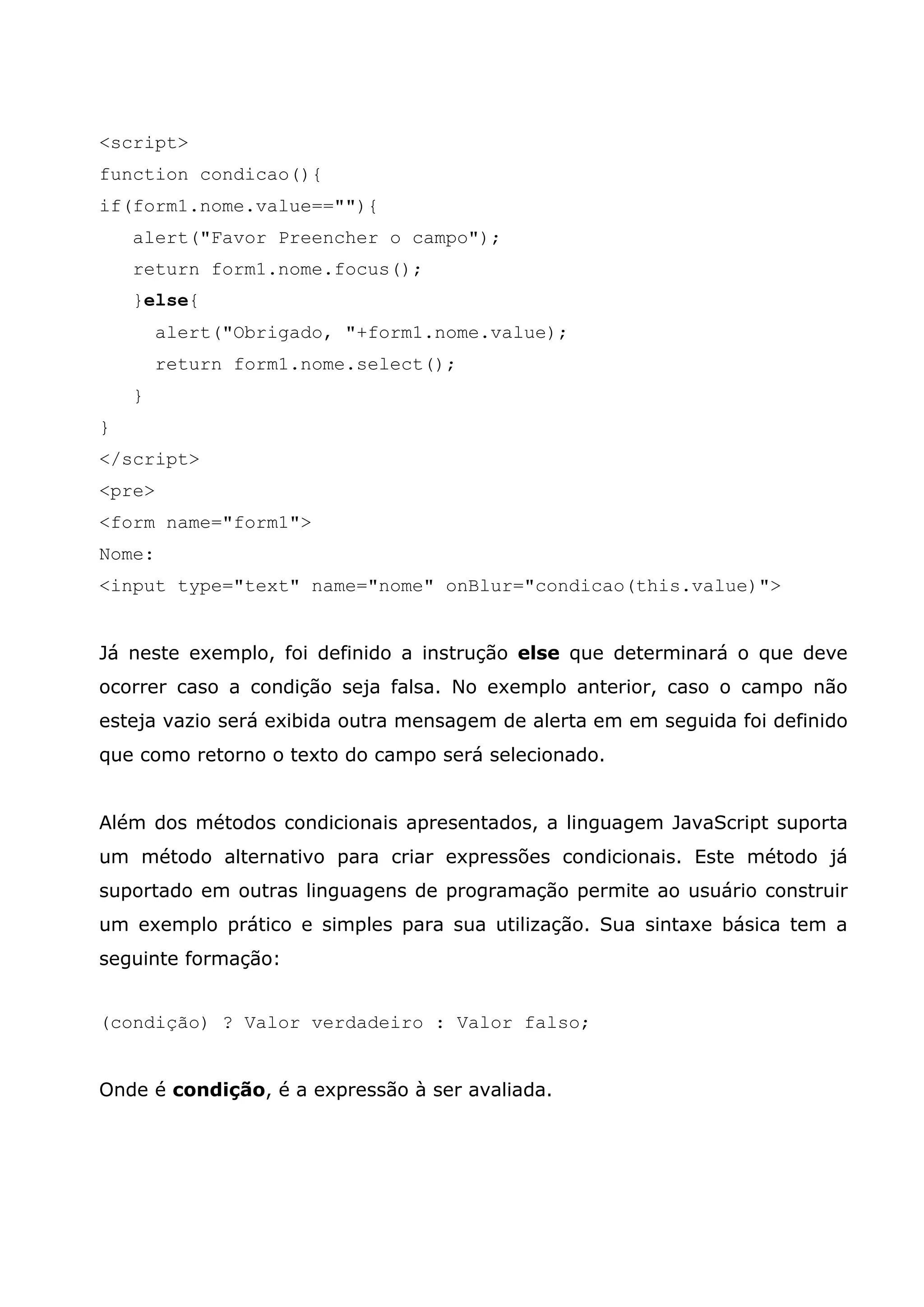 <script> function condicao(){ if(form1.nome.value==""){ alert("Favor Preencher o campo"); return form1.nome.focus(); }else{ alert("Obrigado, "+form1.nome.value); return form1.nome.select(); } } </script> <pre> <form name="form1"> Nome: <input type="text" name="nome" onBlur="condicao(this.value)"> Já neste exemplo, foi definido a instrução else que determinará o que deve ocorrer caso a condição seja falsa. No exemplo anterior, caso o campo não esteja vazio será exibida outra mensagem de alerta em em seguida foi definido que como retorno o texto do campo será selecionado. Além dos métodos condicionais apresentados, a linguagem JavaScript suporta um método alternativo para criar expressões condicionais. Este método já suportado em outras linguagens de programação permite ao usuário construir um exemplo prático e simples para sua utilização. Sua sintaxe básica tem a seguinte formação: (condição) ? Valor verdadeiro : Valor falso; Onde é condição, é a expressão à ser avaliada. 
