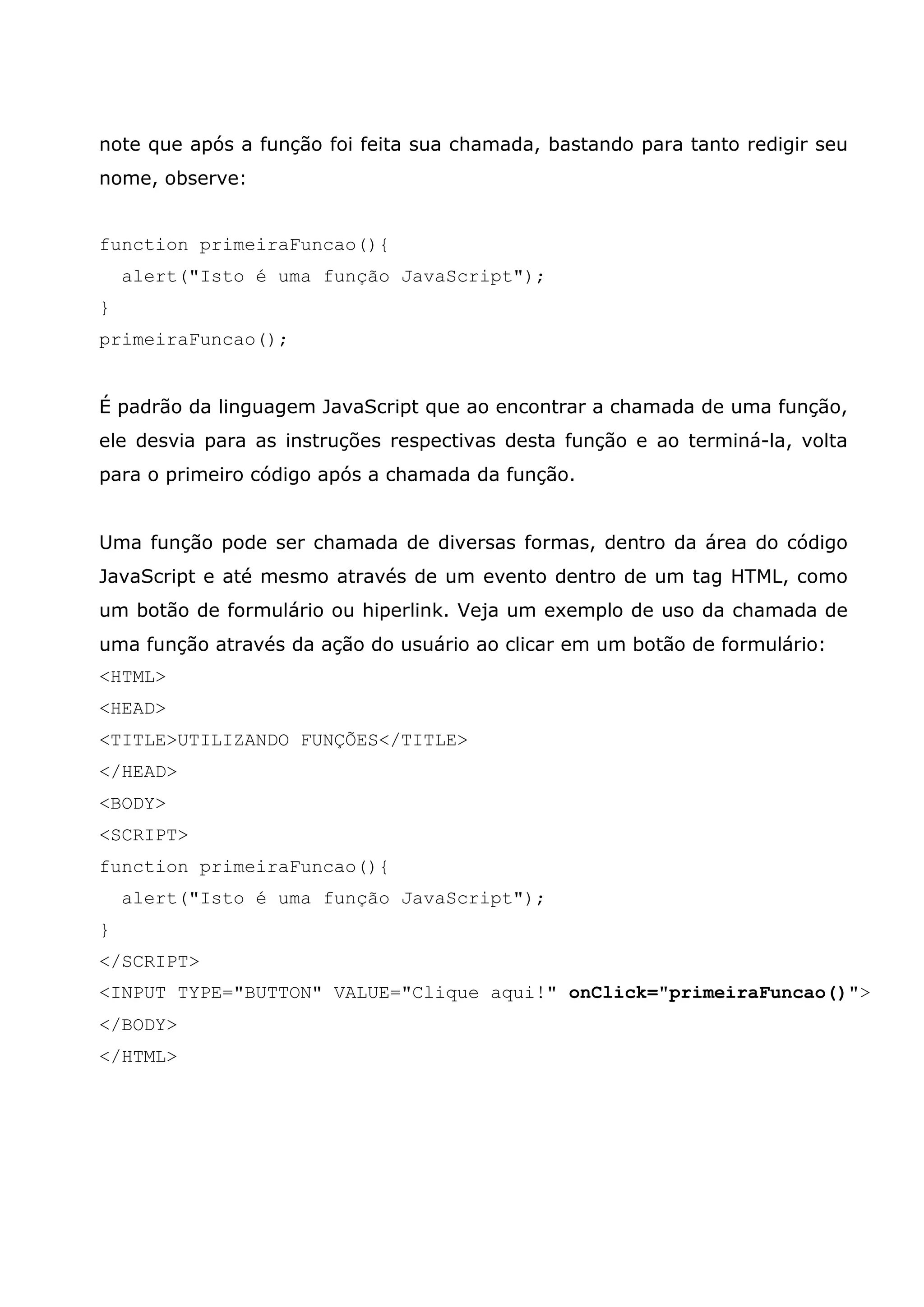 note que após a função foi feita sua chamada, bastando para tanto redigir seu nome, observe: function primeiraFuncao(){ alert("Isto é uma função JavaScript"); } primeiraFuncao(); É padrão da linguagem JavaScript que ao encontrar a chamada de uma função, ele desvia para as instruções respectivas desta função e ao terminá-la, volta para o primeiro código após a chamada da função. Uma função pode ser chamada de diversas formas, dentro da área do código JavaScript e até mesmo através de um evento dentro de um tag HTML, como um botão de formulário ou hiperlink. Veja um exemplo de uso da chamada de uma função através da ação do usuário ao clicar em um botão de formulário: <HTML> <HEAD> <TITLE>UTILIZANDO FUNÇÕES</TITLE> </HEAD> <BODY> <SCRIPT> function primeiraFuncao(){ alert("Isto é uma função JavaScript"); } </SCRIPT> <INPUT TYPE="BUTTON" VALUE="Clique aqui!" onClick="primeiraFuncao()"> </BODY> </HTML> 