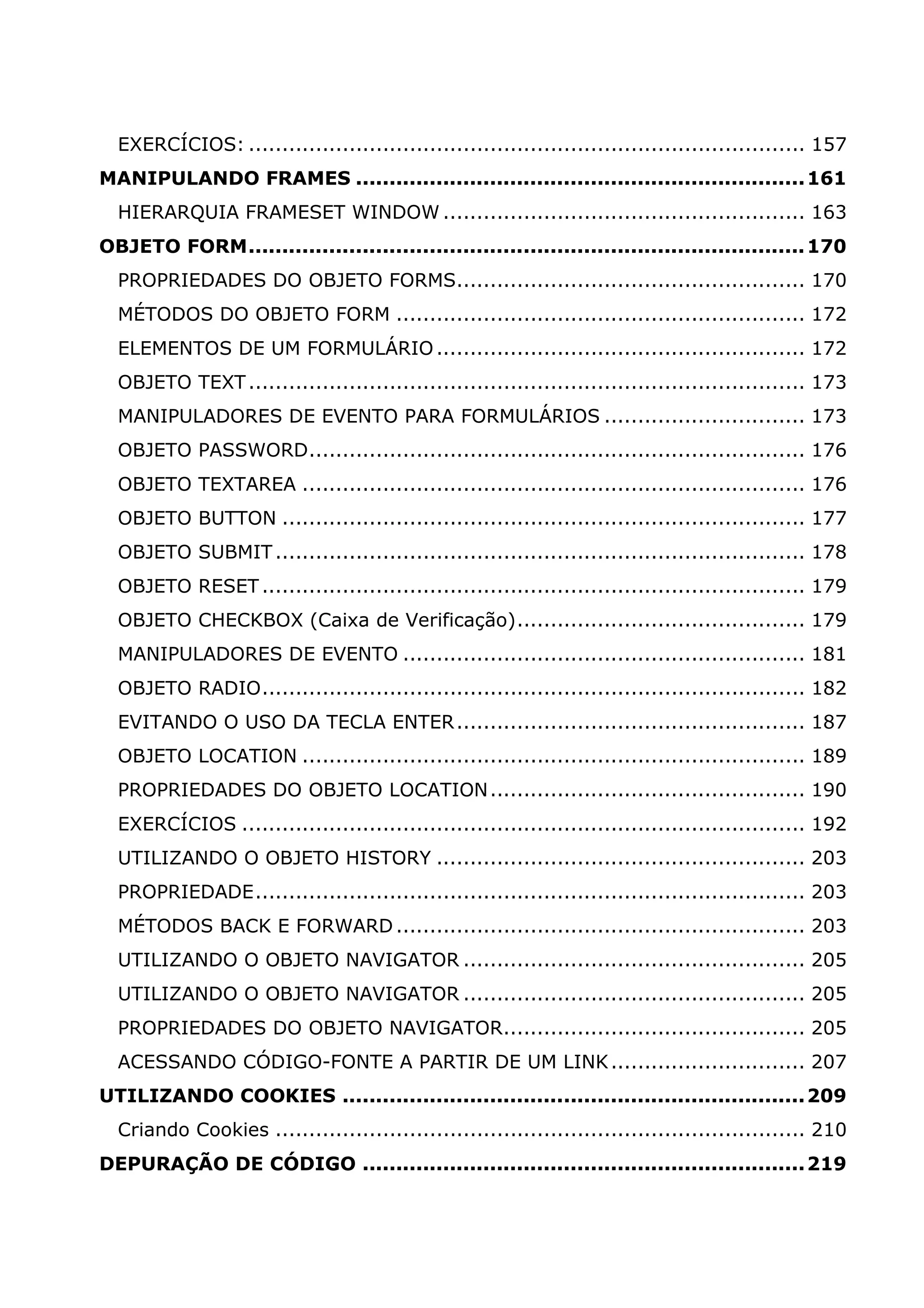 EXERCÍCIOS: ................................................................................... 157 MANIPULANDO FRAMES ................................................................... 161 HIERARQUIA FRAMESET WINDOW ...................................................... 163 OBJETO FORM................................................................................... 170 PROPRIEDADES DO OBJETO FORMS.................................................... 170 MÉTODOS DO OBJETO FORM ............................................................. 172 ELEMENTOS DE UM FORMULÁRIO ....................................................... 172 OBJETO TEXT ................................................................................... 173 MANIPULADORES DE EVENTO PARA FORMULÁRIOS .............................. 173 OBJETO PASSWORD.......................................................................... 176 OBJETO TEXTAREA ........................................................................... 176 OBJETO BUTTON .............................................................................. 177 OBJETO SUBMIT ............................................................................... 178 OBJETO RESET ................................................................................. 179 OBJETO CHECKBOX (Caixa de Verificação)........................................... 179 MANIPULADORES DE EVENTO ............................................................ 181 OBJETO RADIO................................................................................. 182 EVITANDO O USO DA TECLA ENTER .................................................... 187 OBJETO LOCATION ........................................................................... 189 PROPRIEDADES DO OBJETO LOCATION ............................................... 190 EXERCÍCIOS .................................................................................... 192 UTILIZANDO O OBJETO HISTORY ....................................................... 203 PROPRIEDADE.................................................................................. 203 MÉTODOS BACK E FORWARD ............................................................. 203 UTILIZANDO O OBJETO NAVIGATOR ................................................... 205 UTILIZANDO O OBJETO NAVIGATOR ................................................... 205 PROPRIEDADES DO OBJETO NAVIGATOR............................................. 205 ACESSANDO CÓDIGO-FONTE A PARTIR DE UM LINK ............................. 207 UTILIZANDO COOKIES ..................................................................... 209 Criando Cookies ............................................................................... 210 DEPURAÇÃO DE CÓDIGO .................................................................. 219 