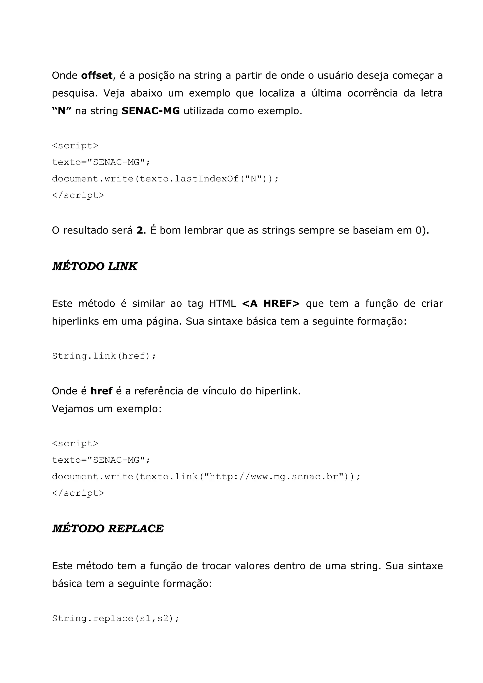 Onde offset, é a posição na string a partir de onde o usuário deseja começar a pesquisa. Veja abaixo um exemplo que localiza a última ocorrência da letra “N” na string SENAC-MG utilizada como exemplo. <script> texto="SENAC-MG"; document.write(texto.lastIndexOf("N")); </script> O resultado será 2. É bom lembrar que as strings sempre se baseiam em 0). MÉTODO LINK Este método é similar ao tag HTML <A HREF> que tem a função de criar hiperlinks em uma página. Sua sintaxe básica tem a seguinte formação: String.link(href); Onde é href é a referência de vínculo do hiperlink. Vejamos um exemplo: <script> texto="SENAC-MG"; document.write(texto.link("http://www.mg.senac.br")); </script> MÉTODO REPLACE Este método tem a função de trocar valores dentro de uma string. Sua sintaxe básica tem a seguinte formação: String.replace(s1,s2); 