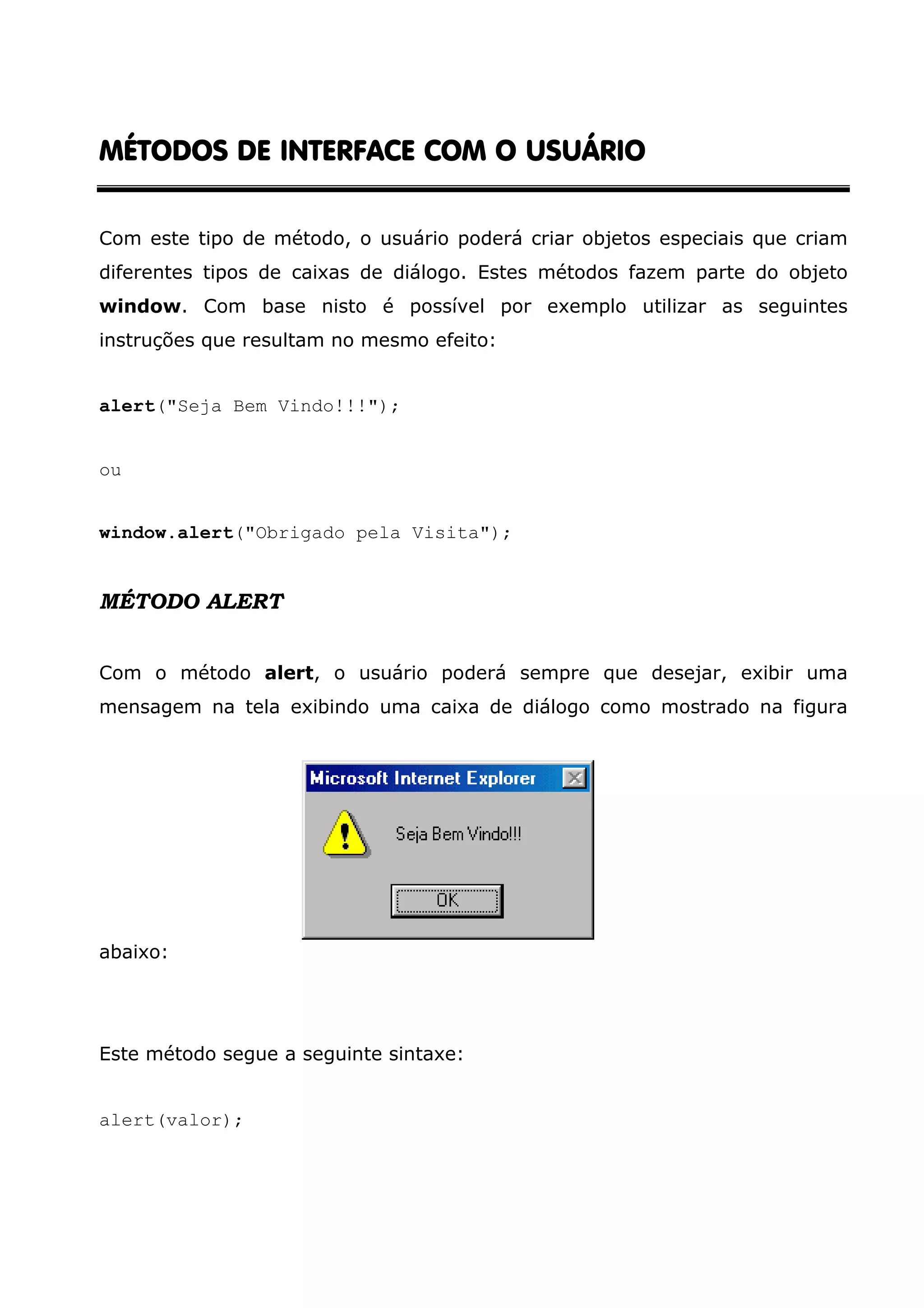 INTERFACE MÉTODOS DE INTERFACE COM O USUÁRIO Com este tipo de método, o usuário poderá criar objetos especiais que criam diferentes tipos de caixas de diálogo. Estes métodos fazem parte do objeto window. Com base nisto é possível por exemplo utilizar as seguintes instruções que resultam no mesmo efeito: alert("Seja Bem Vindo!!!"); ou window.alert("Obrigado pela Visita"); MÉTODO ALERT Com o método alert, o usuário poderá sempre que desejar, exibir uma mensagem na tela exibindo uma caixa de diálogo como mostrado na figura abaixo: Este método segue a seguinte sintaxe: alert(valor); 