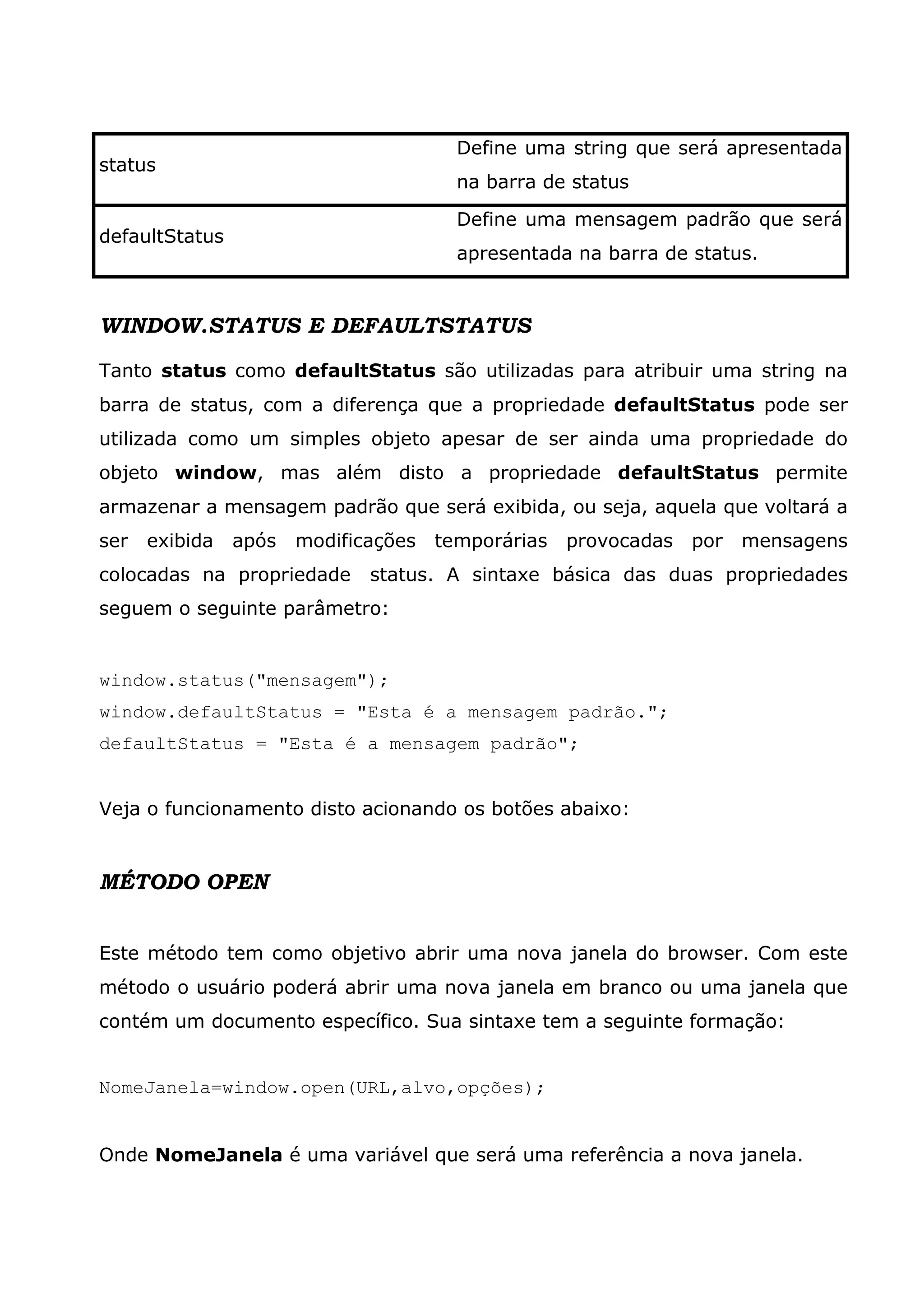 Define uma string que será apresentada status na barra de status Define uma mensagem padrão que será defaultStatus apresentada na barra de status. WINDOW.STATUS E DEFAULTSTATUS Tanto status como defaultStatus são utilizadas para atribuir uma string na barra de status, com a diferença que a propriedade defaultStatus pode ser utilizada como um simples objeto apesar de ser ainda uma propriedade do objeto window, mas além disto a propriedade defaultStatus permite armazenar a mensagem padrão que será exibida, ou seja, aquela que voltará a ser exibida após modificações temporárias provocadas por mensagens colocadas na propriedade status. A sintaxe básica das duas propriedades seguem o seguinte parâmetro: window.status("mensagem"); window.defaultStatus = "Esta é a mensagem padrão."; defaultStatus = "Esta é a mensagem padrão"; Veja o funcionamento disto acionando os botões abaixo: MÉTODO OPEN Este método tem como objetivo abrir uma nova janela do browser. Com este método o usuário poderá abrir uma nova janela em branco ou uma janela que contém um documento específico. Sua sintaxe tem a seguinte formação: NomeJanela=window.open(URL,alvo,opções); Onde NomeJanela é uma variável que será uma referência a nova janela. 
