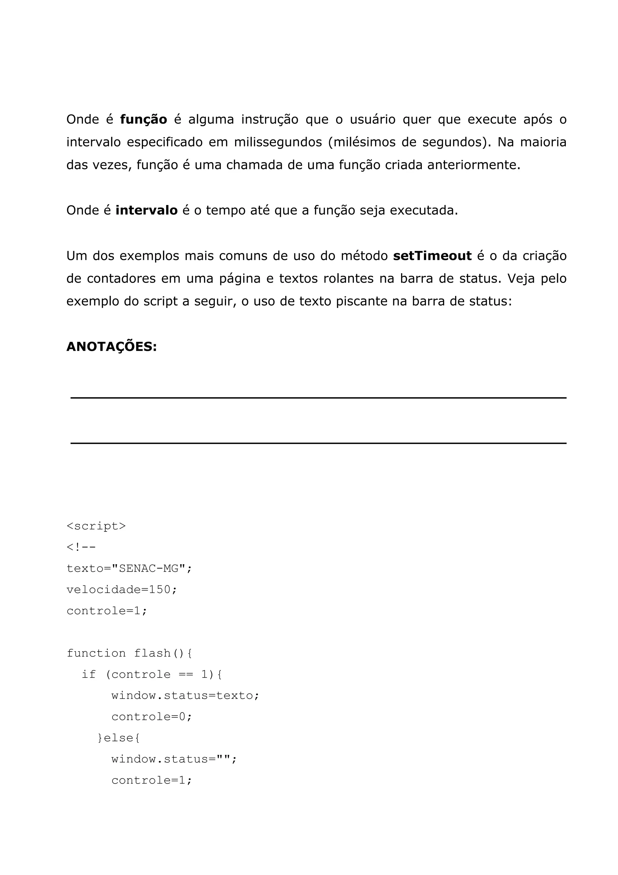 Onde é função é alguma instrução que o usuário quer que execute após o intervalo especificado em milissegundos (milésimos de segundos). Na maioria das vezes, função é uma chamada de uma função criada anteriormente. Onde é intervalo é o tempo até que a função seja executada. Um dos exemplos mais comuns de uso do método setTimeout é o da criação de contadores em uma página e textos rolantes na barra de status. Veja pelo exemplo do script a seguir, o uso de texto piscante na barra de status: ANOTAÇÕES: ________________________________________________________ ________________________________________________________ <script> <!-- texto="SENAC-MG"; velocidade=150; controle=1; function flash(){ if (controle == 1){ window.status=texto; controle=0; }else{ window.status=""; controle=1; 