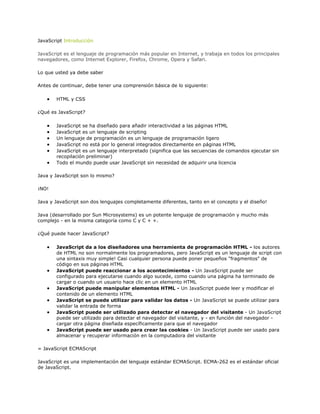 JavaScript Introducción

JavaScript es el lenguaje de programación más popular en Internet, y trabaja en todos los principales
navegadores, como Internet Explorer, Firefox, Chrome, Opera y Safari.

Lo que usted ya debe saber

Antes de continuar, debe tener una comprensión básica de lo siguiente:

       HTML y CSS

¿Qué es JavaScript?

       JavaScript se ha diseñado para añadir interactividad a las páginas HTML
       JavaScript es un lenguaje de scripting
       Un lenguaje de programación es un lenguaje de programación ligero
       JavaScript no está por lo general integrados directamente en páginas HTML
       JavaScript es un lenguaje interpretado (significa que las secuencias de comandos ejecutar sin
       recopilación preliminar)
       Todo el mundo puede usar JavaScript sin necesidad de adquirir una licencia

Java y JavaScript son lo mismo?

¡NO!

Java y JavaScript son dos lenguajes completamente diferentes, tanto en el concepto y el diseño!

Java (desarrollado por Sun Microsystems) es un potente lenguaje de programación y mucho más
complejo - en la misma categoría como C y C + +.

¿Qué puede hacer JavaScript?

       JavaScript da a los diseñadores una herramienta de programación HTML - los autores
       de HTML no son normalmente los programadores, pero JavaScript es un lenguaje de script con
       una sintaxis muy simple! Casi cualquier persona puede poner pequeños "fragmentos" de
       código en sus páginas HTML
       JavaScript puede reaccionar a los acontecimientos - Un JavaScript puede ser
       configurado para ejecutarse cuando algo sucede, como cuando una página ha terminado de
       cargar o cuando un usuario hace clic en un elemento HTML
       JavaScript puede manipular elementos HTML - Un JavaScript puede leer y modificar el
       contenido de un elemento HTML
       JavaScript se puede utilizar para validar los datos - Un JavaScript se puede utilizar para
       validar la entrada de forma
       JavaScript puede ser utilizado para detectar el navegador del visitante - Un JavaScript
       puede ser utilizado para detectar el navegador del visitante, y - en función del navegador -
       cargar otra página diseñada específicamente para que el navegador
       JavaScript puede ser usado para crear las cookies - Un JavaScript puede ser usado para
       almacenar y recuperar información en la computadora del visitante

= JavaScript ECMAScript

JavaScript es una implementación del lenguaje estándar ECMAScript. ECMA-262 es el estándar oficial
de JavaScript.
 