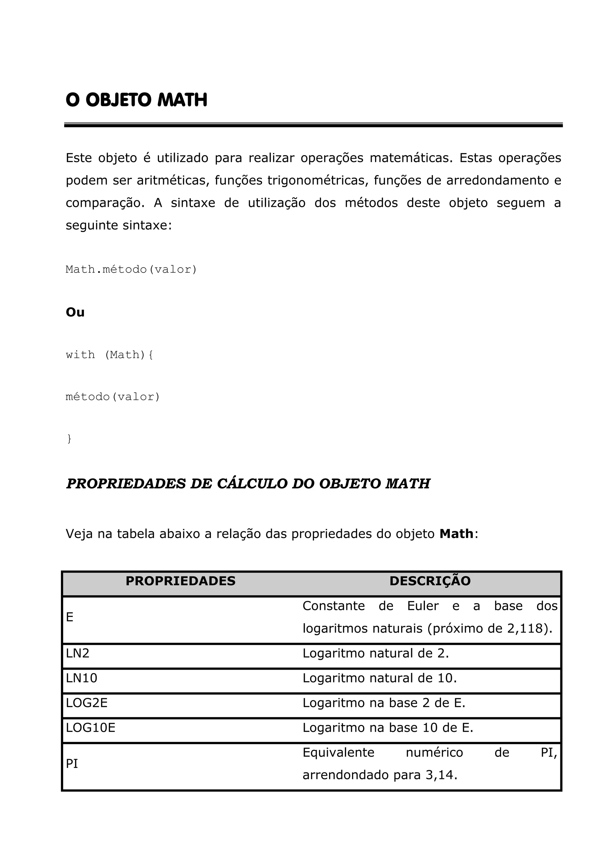 O OBJETO MATH Este objeto é utilizado para realizar operações matemáticas. Estas operações podem ser aritméticas, funções trigonométricas, funções de arredondamento e comparação. A sintaxe de utilização dos métodos deste objeto seguem a seguinte sintaxe: Math.método(valor) Ou with (Math){ método(valor) } PROPRIEDADES DE CÁLCULO DO OBJETO MATH Veja na tabela abaixo a relação das propriedades do objeto Math: PROPRIEDADES DESCRIÇÃO Constante de Euler e a base dos E logaritmos naturais (próximo de 2,118). LN2 Logaritmo natural de 2. LN10 Logaritmo natural de 10. LOG2E Logaritmo na base 2 de E. LOG10E Logaritmo na base 10 de E. Equivalente numérico de PI, PI arrendondado para 3,14. 