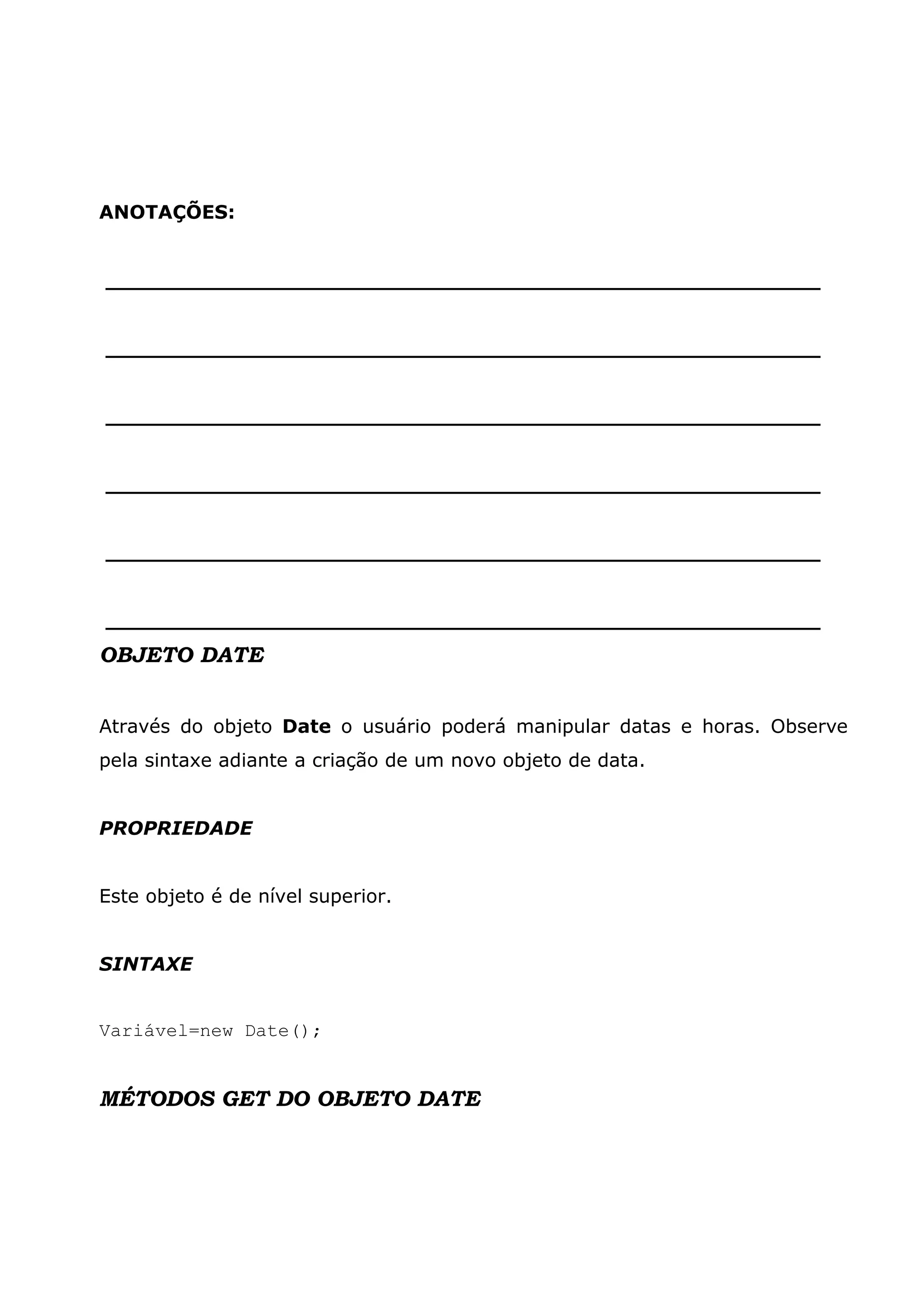 ANOTAÇÕES: ______________________________________________________ ______________________________________________________ ______________________________________________________ ______________________________________________________ ______________________________________________________ ______________________________________________________ OBJETO DATE Através do objeto Date o usuário poderá manipular datas e horas. Observe pela sintaxe adiante a criação de um novo objeto de data. PROPRIEDADE Este objeto é de nível superior. SINTAXE Variável=new Date(); MÉTODOS GET DO OBJETO DATE 