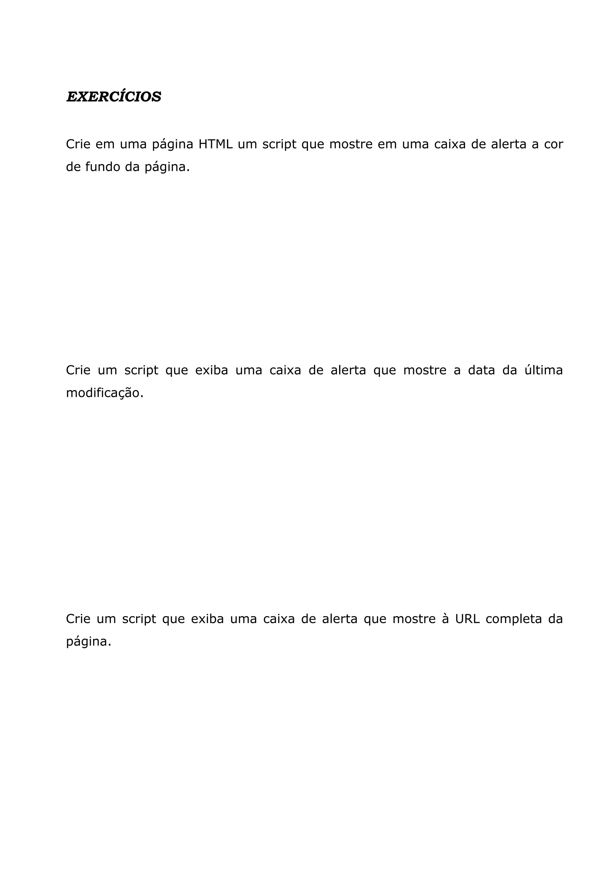 EXERCÍCIOS Crie em uma página HTML um script que mostre em uma caixa de alerta a cor de fundo da página. Crie um script que exiba uma caixa de alerta que mostre a data da última modificação. Crie um script que exiba uma caixa de alerta que mostre à URL completa da página. 