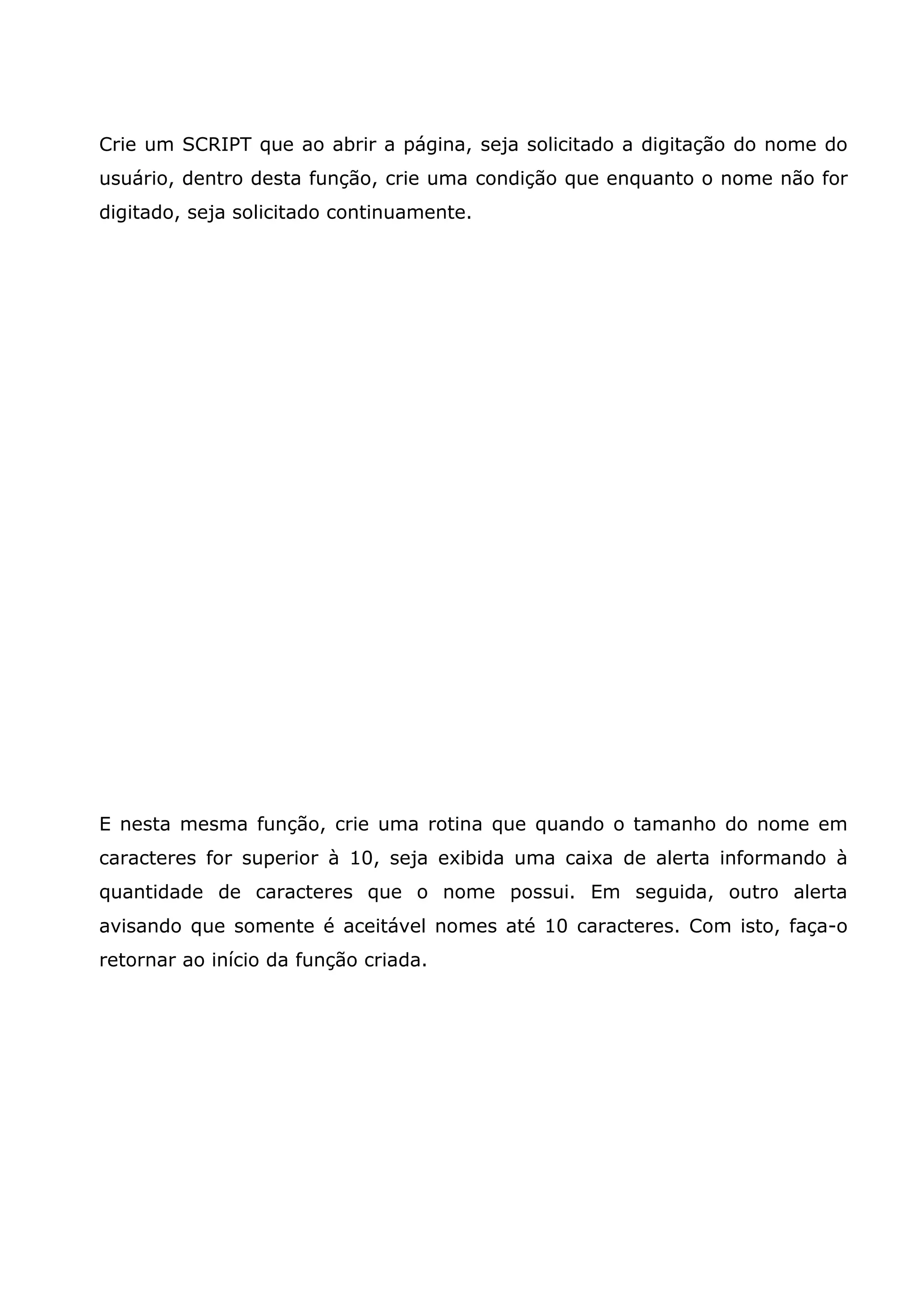 Crie um SCRIPT que ao abrir a página, seja solicitado a digitação do nome do usuário, dentro desta função, crie uma condição que enquanto o nome não for digitado, seja solicitado continuamente. E nesta mesma função, crie uma rotina que quando o tamanho do nome em caracteres for superior à 10, seja exibida uma caixa de alerta informando à quantidade de caracteres que o nome possui. Em seguida, outro alerta avisando que somente é aceitável nomes até 10 caracteres. Com isto, faça-o retornar ao início da função criada. 