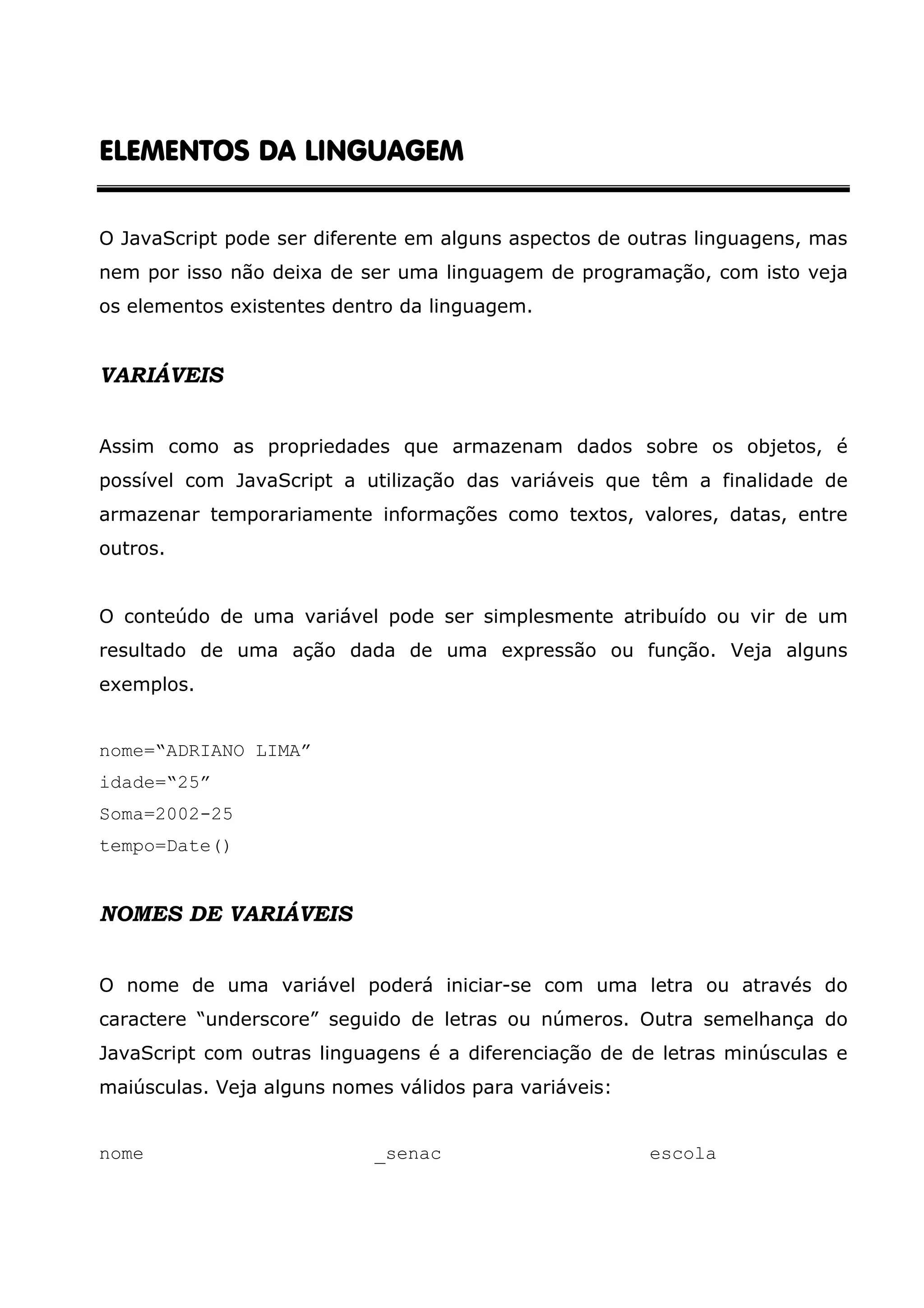 ELEMENTOS DA LINGUAGEM O JavaScript pode ser diferente em alguns aspectos de outras linguagens, mas nem por isso não deixa de ser uma linguagem de programação, com isto veja os elementos existentes dentro da linguagem. VARIÁVEIS Assim como as propriedades que armazenam dados sobre os objetos, é possível com JavaScript a utilização das variáveis que têm a finalidade de armazenar temporariamente informações como textos, valores, datas, entre outros. O conteúdo de uma variável pode ser simplesmente atribuído ou vir de um resultado de uma ação dada de uma expressão ou função. Veja alguns exemplos. nome=“ADRIANO LIMA” idade=“25” Soma=2002-25 tempo=Date() NOMES DE VARIÁVEIS O nome de uma variável poderá iniciar-se com uma letra ou através do caractere “underscore” seguido de letras ou números. Outra semelhança do JavaScript com outras linguagens é a diferenciação de de letras minúsculas e maiúsculas. Veja alguns nomes válidos para variáveis: nome _senac escola 