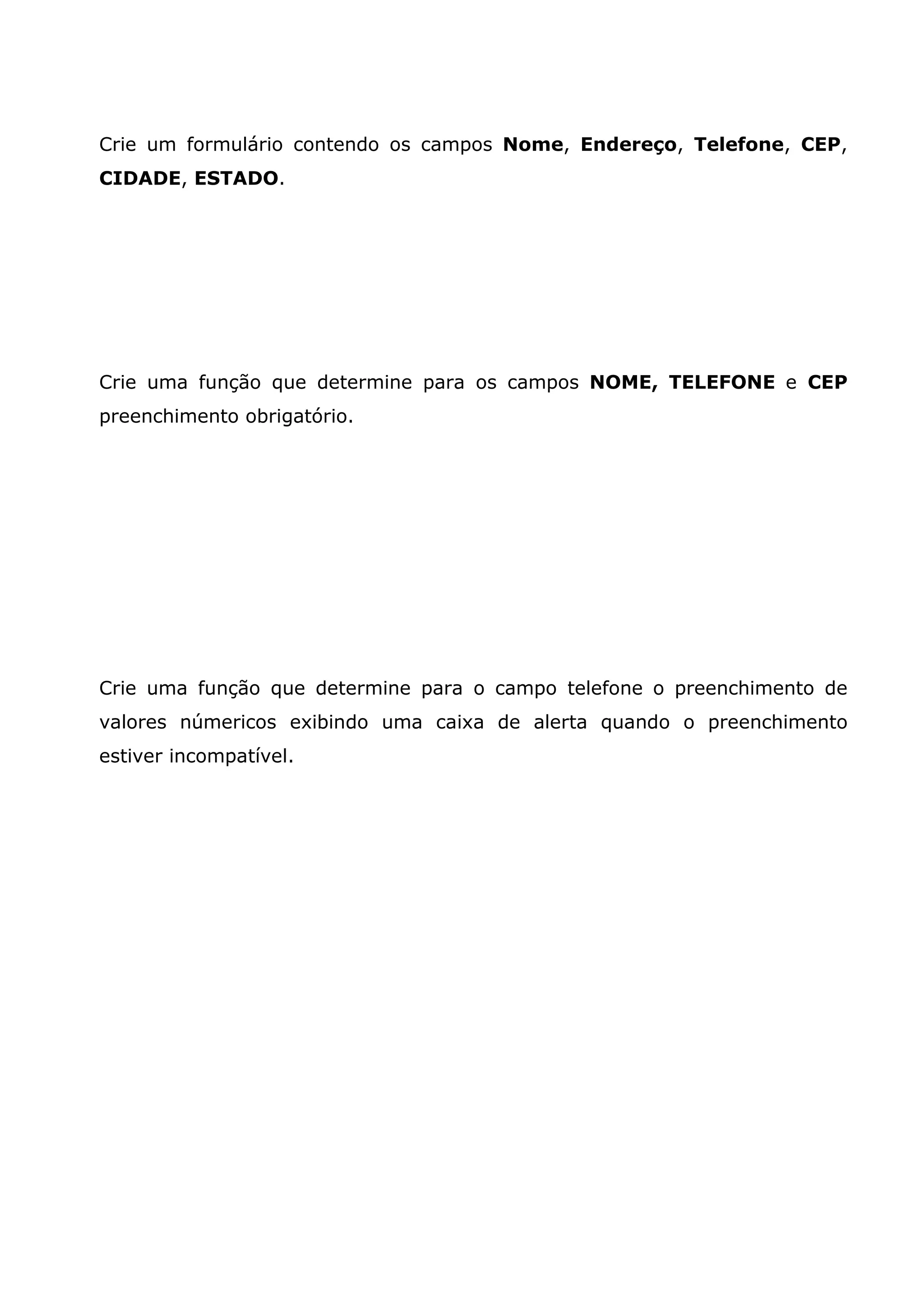 Crie um formulário contendo os campos Nome, Endereço, Telefone, CEP, CIDADE, ESTADO. Crie uma função que determine para os campos NOME, TELEFONE e CEP preenchimento obrigatório. Crie uma função que determine para o campo telefone o preenchimento de valores númericos exibindo uma caixa de alerta quando o preenchimento estiver incompatível. 