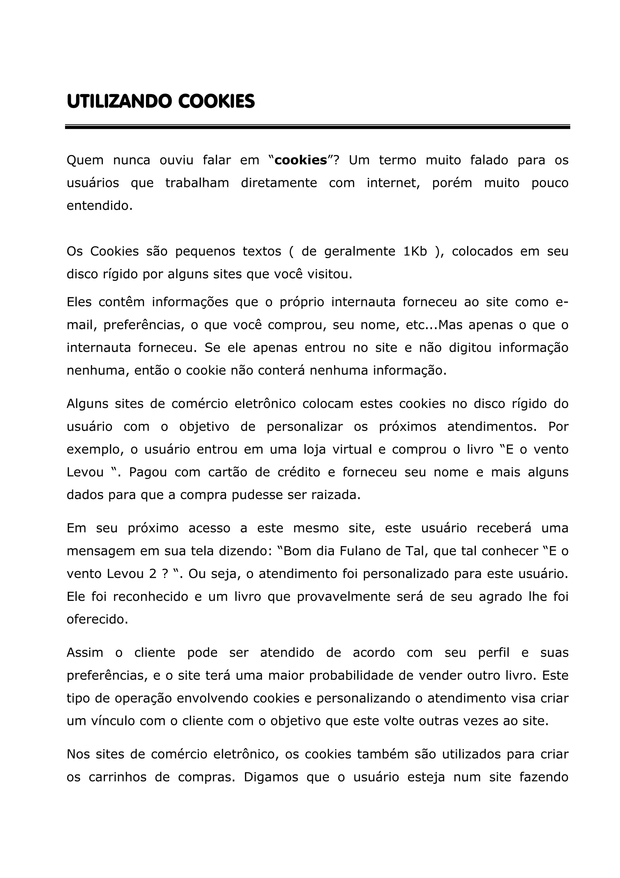 UTILIZANDO COOKIES Quem nunca ouviu falar em “cookies”? Um termo muito falado para os usuários que trabalham diretamente com internet, porém muito pouco entendido. Os Cookies são pequenos textos ( de geralmente 1Kb ), colocados em seu disco rígido por alguns sites que você visitou. Eles contêm informações que o próprio internauta forneceu ao site como e- mail, preferências, o que você comprou, seu nome, etc...Mas apenas o que o internauta forneceu. Se ele apenas entrou no site e não digitou informação nenhuma, então o cookie não conterá nenhuma informação. Alguns sites de comércio eletrônico colocam estes cookies no disco rígido do usuário com o objetivo de personalizar os próximos atendimentos. Por exemplo, o usuário entrou em uma loja virtual e comprou o livro “E o vento Levou “. Pagou com cartão de crédito e forneceu seu nome e mais alguns dados para que a compra pudesse ser raizada. Em seu próximo acesso a este mesmo site, este usuário receberá uma mensagem em sua tela dizendo: “Bom dia Fulano de Tal, que tal conhecer “E o vento Levou 2 ? “. Ou seja, o atendimento foi personalizado para este usuário. Ele foi reconhecido e um livro que provavelmente será de seu agrado lhe foi oferecido. Assim o cliente pode ser atendido de acordo com seu perfil e suas preferências, e o site terá uma maior probabilidade de vender outro livro. Este tipo de operação envolvendo cookies e personalizando o atendimento visa criar um vínculo com o cliente com o objetivo que este volte outras vezes ao site. Nos sites de comércio eletrônico, os cookies também são utilizados para criar os carrinhos de compras. Digamos que o usuário esteja num site fazendo 