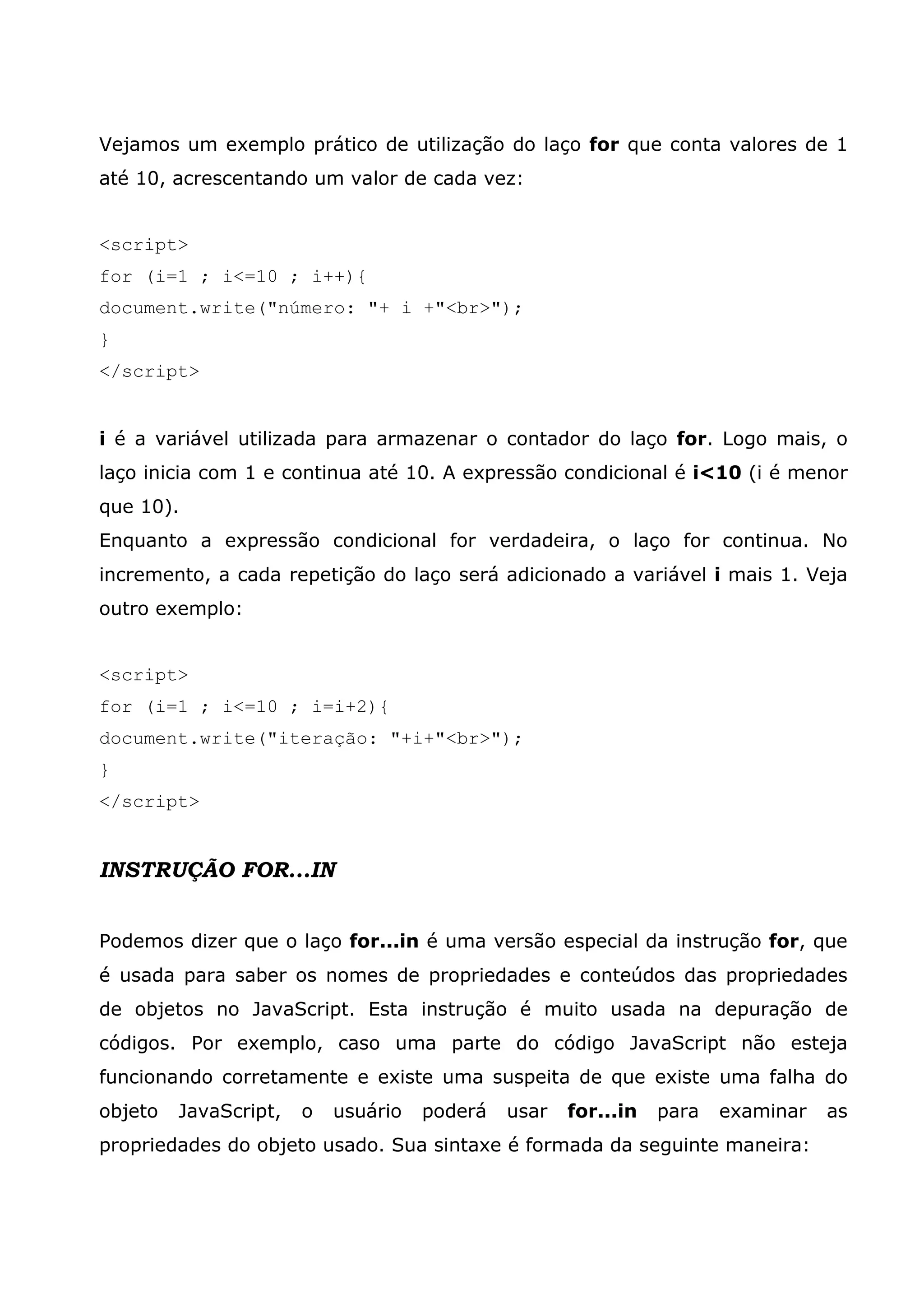 Vejamos um exemplo prático de utilização do laço for que conta valores de 1 até 10, acrescentando um valor de cada vez: <script> for (i=1 ; i<=10 ; i++){ document.write("número: "+ i +"<br>"); } </script> i é a variável utilizada para armazenar o contador do laço for. Logo mais, o laço inicia com 1 e continua até 10. A expressão condicional é i<10 (i é menor que 10). Enquanto a expressão condicional for verdadeira, o laço for continua. No incremento, a cada repetição do laço será adicionado a variável i mais 1. Veja outro exemplo: <script> for (i=1 ; i<=10 ; i=i+2){ document.write("iteração: "+i+"<br>"); } </script> INSTRUÇÃO FOR...IN Podemos dizer que o laço for...in é uma versão especial da instrução for, que é usada para saber os nomes de propriedades e conteúdos das propriedades de objetos no JavaScript. Esta instrução é muito usada na depuração de códigos. Por exemplo, caso uma parte do código JavaScript não esteja funcionando corretamente e existe uma suspeita de que existe uma falha do objeto JavaScript, o usuário poderá usar for...in para examinar as propriedades do objeto usado. Sua sintaxe é formada da seguinte maneira: 