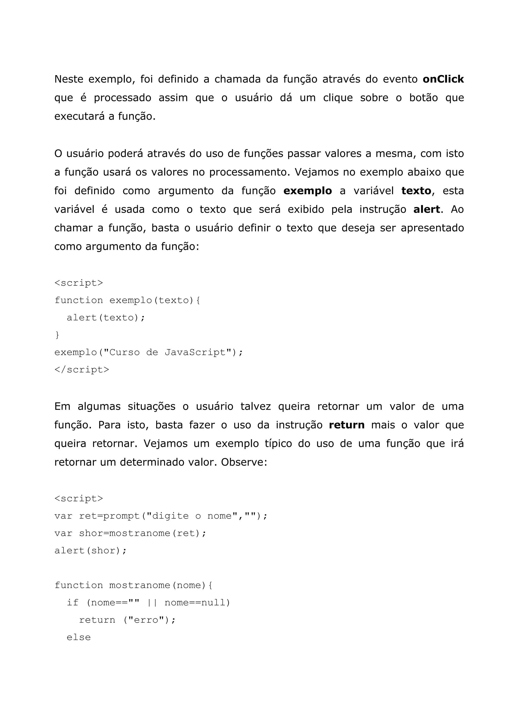 Neste exemplo, foi definido a chamada da função através do evento onClick que é processado assim que o usuário dá um clique sobre o botão que executará a função. O usuário poderá através do uso de funções passar valores a mesma, com isto a função usará os valores no processamento. Vejamos no exemplo abaixo que foi definido como argumento da função exemplo a variável texto, esta variável é usada como o texto que será exibido pela instrução alert. Ao chamar a função, basta o usuário definir o texto que deseja ser apresentado como argumento da função: <script> function exemplo(texto){ alert(texto); } exemplo("Curso de JavaScript"); </script> Em algumas situações o usuário talvez queira retornar um valor de uma função. Para isto, basta fazer o uso da instrução return mais o valor que queira retornar. Vejamos um exemplo típico do uso de uma função que irá retornar um determinado valor. Observe: <script> var ret=prompt("digite o nome",""); var shor=mostranome(ret); alert(shor); function mostranome(nome){ if (nome=="" || nome==null) return ("erro"); else 