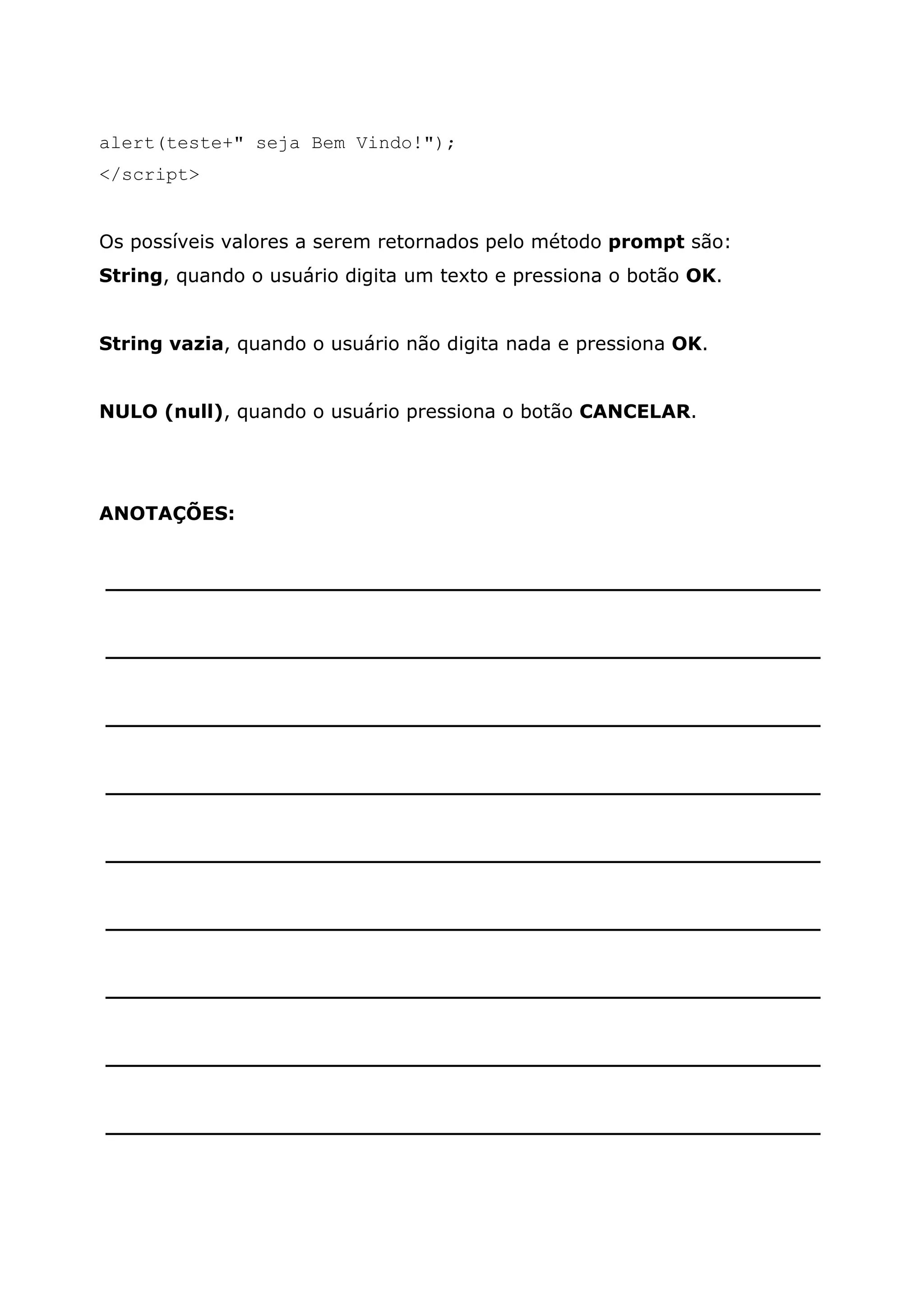 alert(teste+" seja Bem Vindo!"); </script> Os possíveis valores a serem retornados pelo método prompt são: String, quando o usuário digita um texto e pressiona o botão OK. String vazia, quando o usuário não digita nada e pressiona OK. NULO (null), quando o usuário pressiona o botão CANCELAR. ANOTAÇÕES: ______________________________________________________ ______________________________________________________ ______________________________________________________ ______________________________________________________ ______________________________________________________ ______________________________________________________ ______________________________________________________ ______________________________________________________ ______________________________________________________ 