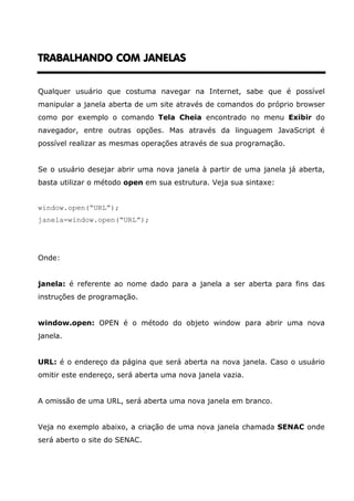 TRABALHANDO COM JANELAS


Qualquer usuário que costuma navegar na Internet, sabe que é possível
manipular a janela aberta de um site através de comandos do próprio browser
como por exemplo o comando Tela Cheia encontrado no menu Exibir do
navegador, entre outras opções. Mas através da linguagem JavaScript é
possível realizar as mesmas operações através de sua programação.


Se o usuário desejar abrir uma nova janela à partir de uma janela já aberta,
basta utilizar o método open em sua estrutura. Veja sua sintaxe:


window.open(“URL”);
janela=window.open(“URL”);




Onde:


janela: é referente ao nome dado para a janela a ser aberta para fins das
instruções de programação.


window.open: OPEN é o método do objeto window para abrir uma nova
janela.


URL: é o endereço da página que será aberta na nova janela. Caso o usuário
omitir este endereço, será aberta uma nova janela vazia.


A omissão de uma URL, será aberta uma nova janela em branco.


Veja no exemplo abaixo, a criação de uma nova janela chamada SENAC onde
será aberto o site do SENAC.
 
