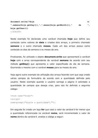 document.write("Hoje                                                       é:
",semana[hoje.getDay()],",",meses[hoje.getMonth()],"              de       ",
hoje.getYear())
</SCRIPT>


Neste exemplo foi declarado uma variável chamada hoje que define seu
conteúdo como valores de data e criados dois arrays, o primeiro chamado
semana e o outro chamado meses. Cada um dos arrays possui como
conteúdo os dias da semana e os meses do ano.


Finalizando, foi utilizado o objeto document.write que apresentará a variável
hoje com o array correspondente da variável semana de acordo com seu
método getDay() que apresenta o valor especificado do dia da semana.
Ocorrendo o mesmo com a variável meses para os meses do ano.


Veja agora outro exemplo da utilização dos arrays fazendo com que seja criado
vários campos de formulário de acordo com a quantidade definida pelo
usuário. Neste exemplo quando o usuário carrega a página é solicitado a
quantidade de campos que deseja criar, para isto foi definido o seguinte
código:


<form name="form1">
<script>
nome=prompt("digite a quantidade","");


Em seguida foi criado um laço for que caso o valor da variável i for menor que
a quantidade referenciada na variável nome, será incrementado o valor de
nome dentro da variável i. analise o código a seguir:
 