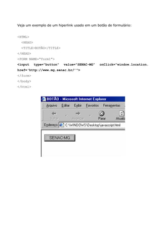 Veja um exemplo de um hiperlink usado em um botão de formulário:


<HTML>
  <HEAD>
  <TITLE>BOTÃO</TITLE>
</HEAD>
<FORM NAME=“form1”>
<input     type=“button”   value=“SENAC-MG”   onClick=“window.location.
href=‘http://www.mg.senac.br/’”>
</form>
</body>
</html>
 