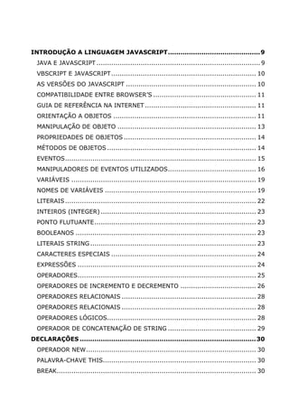 INTRODUÇÃO A LINGUAGEM JAVASCRIPT............................................9
  JAVA E JAVASCRIPT .............................................................................. 9
  VBSCRIPT E JAVASCRIPT ..................................................................... 10
  AS VERSÕES DO JAVASCRIPT .............................................................. 10
  COMPATIBILIDADE ENTRE BROWSER’S ................................................. 11
  GUIA DE REFERÊNCIA NA INTERNET ..................................................... 11
  ORIENTAÇÃO A OBJETOS .................................................................... 11
  MANIPULAÇÃO DE OBJETO .................................................................. 13
  PROPRIEDADES DE OBJETOS ............................................................... 14
  MÉTODOS DE OBJETOS ....................................................................... 14
  EVENTOS........................................................................................... 15
  MANIPULADORES DE EVENTOS UTILIZADOS.......................................... 16
  VARIÁVEIS ........................................................................................ 19
  NOMES DE VARIÁVEIS ........................................................................ 19
  LITERAIS ........................................................................................... 22
  INTEIROS (INTEGER) .......................................................................... 23
  PONTO FLUTUANTE............................................................................. 23
  BOOLEANOS ...................................................................................... 23
  LITERAIS STRING ............................................................................... 23
  CARACTERES ESPECIAIS ..................................................................... 24
  EXPRESSÕES ..................................................................................... 24
  OPERADORES..................................................................................... 25
  OPERADORES DE INCREMENTO E DECREMENTO .................................... 26
  OPERADORES RELACIONAIS ................................................................ 28
  OPERADORES RELACIONAIS ................................................................ 28
  OPERADORES LÓGICOS....................................................................... 28
  OPERADOR DE CONCATENAÇÃO DE STRING .......................................... 29
DECLARAÇÕES ....................................................................................30
  OPERADOR NEW................................................................................. 30
  PALAVRA-CHAVE THIS......................................................................... 30
  BREAK............................................................................................... 30
 