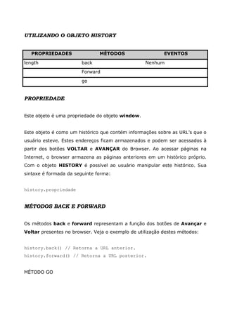 UTILIZANDO O OBJETO HISTORY


   PROPRIEDADES                MÉTODOS                    EVENTOS

length                  back                      Nenhum

                        Forward

                        go


PROPRIEDADE


Este objeto é uma propriedade do objeto window.


Este objeto é como um histórico que contém informações sobre as URL’s que o
usuário esteve. Estes endereços ficam armazenados e podem ser acessados à
partir dos botões VOLTAR e AVANÇAR do Browser. Ao acessar páginas na
Internet, o browser armazena as páginas anteriores em um histórico próprio.
Com o objeto HISTORY é possível ao usuário manipular este histórico. Sua
sintaxe é formada da seguinte forma:


history.propriedade


MÉTODOS BACK E FORWARD


Os métodos back e forward representam a função dos botões de Avançar e
Voltar presentes no browser. Veja o exemplo de utilização destes métodos:


history.back() // Retorna a URL anterior.
history.forward() // Retorna a URL posterior.


MÉTODO GO
 
