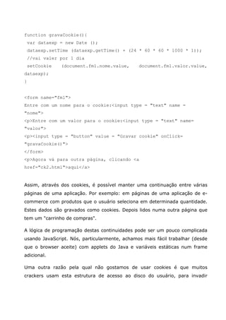 function gravaCookie(){
    var dataexp = new Date ();
    dataexp.setTime (dataexp.getTime() + (24 * 60 * 60 * 1000 * 1));
    //vai valer por 1 dia
    setCookie   (document.fm1.nome.value,      document.fm1.valor.value,
dataexp);
}


<form name="fm1">
Entre com um nome para o cookie:<input type = "text" name =
"nome">
<p>Entre com um valor para o cookie:<input type = "text" name=
"valor">
<p><input type = "button" value = "Gravar cookie" onClick=
"gravaCookie()">
</form>
<p>Agora vá para outra página, clicando <a
href="ck2.html">aqui</a>


Assim, através dos cookies, é possível manter uma continuação entre várias
páginas de uma aplicação. Por exemplo: em páginas de uma aplicação de e-
commerce com produtos que o usuário seleciona em determinada quantidade.
Estes dados são gravados como cookies. Depois lidos numa outra página que
tem um "carrinho de compras".

A lógica de programação destas continuidades pode ser um pouco complicada
usando JavaScript. Nós, particularmente, achamos mais fácil trabalhar (desde
que o browser aceite) com applets do Java e variáveis estáticas num frame
adicional.

Uma outra razão pela qual não gostamos de usar cookies é que muitos
crackers usam esta estrutura de acesso ao disco do usuário, para invadir
 