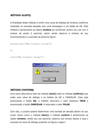 MÉTODO ALERT()


A finalidade deste método é emitir uma caixa de diálogo do windows conforme
mostrado no exemplo passado com uma mensagem e um botão de OK. Este
método é pertencente ao objeto window do JavaScript, porém seu uso com a
sintaxe de ponto é opcional, assim sendo observe a sintaxe de seu
funcionamento e o exemplo da próxima figura:


window.alert("Meu Primeiro Script");


ou


alert("Meu Primeiro Script");




MÉTODO CONFIRM()
Uma outra alternativa além do método alert() está no método confirm() que
exibe uma caixa de diálogo e os botões de OK e CANCELAR. Caso seja
pressionado o botão OK, o método retornará o valor booleano TRUE e
pressionado o botão CANCELAR, é retornado o valor FALSE.


Com isto, o usuário poderá determinar uma tomada de decisão dentro de seu
script. Assim como o método alert(), o método confirm é pertencente ao
objeto window, sendo seu uso opcional, observe sua sintaxe abaixo e veja o
exemplo da caixa de diálogo presente na figura a seguir:
 